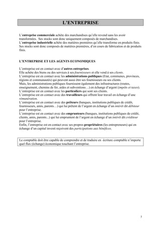 L’ENTREPRISE
L’entreprise commerciale achète des marchandises qu’elle revend sans les avoir
transformées. Ses stocks sont donc uniquement composés de marchandises.
L’entreprise industrielle achète des matières premières qu’elle transforme en produits finis.
Ses stocks sont donc composés de matières premières, d’en cours de fabrication et de produits
finis.
L’ENTREPRISE ET LES AGENTS ECONOMIQUES
L’entreprise est en contact avec d’autres entreprises.
Elle achète des biens ou des services à ses fournisseurs et elle vend à ses clients.
L’entreprise est en contact avec les administrations publiques (Etat, communes, provinces,
régions et communautés) qui peuvent aussi être ses fournisseurs ou ses clients.
Mais, les administrations publiques fournissent également des infrastructures (routes,
enseignement, chemins de fer, aides et subventions…) en échange d’argent (impôts et taxes).
L’entreprise est en contact avec les particuliers qui sont ses clients.
L’entreprise est en contact avec des travailleurs qui offrent leur travail en échange d’une
rémunération.
L’entreprise est en contact avec des prêteurs (banques, institutions publiques de crédit,
fournisseurs, amis, parents…) qui lui prêtent de l’argent en échange d’un intérêt dit débiteur
pour l’entreprise.
L’entreprise est en contact avec des emprunteurs (banques, institutions publiques de crédit,
clients, amis, parents...) qui lui empruntent de l’argent en échange d’un intérêt dit créditeur
pour l’entreprise.
Enfin, l’entreprise est en contact avec ses propres propriétaires (les entrepreneurs) qui en
échange d’un capital investi reçoivent des participations aux bénéfices.
Le comptable doit être capable de comprendre et de traduire en écriture comptable n’importe
quel flux (échange) économique touchant l’entreprise.
3
 