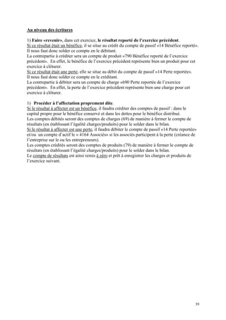 Au niveau des écritures
1) Faire «revenir», dans cet exercice, le résultat reporté de l’exercice précédent.
Si ce résultat était un bénéfice, il se situe au crédit du compte de passif «14 Bénéfice reporté».
Il nous faut donc solder ce compte en le débitant.
La contrepartie à créditer sera un compte de produit «790 Bénéfice reporté de l’exercice
précédent». En effet, le bénéfice de l’exercice précédent représente bien un produit pour cet
exercice à clôturer.
Si ce résultat était une perte, elle se situe au débit du compte de passif «14 Perte reportée».
Il nous faut donc solder ce compte en le créditant.
La contrepartie à débiter sera un compte de charge «690 Perte reportée de l’exercice
précédent». En effet, la perte de l’exercice précédent représente bien une charge pour cet
exercice à clôturer.
1) Procéder à l’affectation proprement dite.
Si le résultat à affecter est un bénéfice, il faudra créditer des comptes de passif : dans le
capital propre pour le bénéfice conservé et dans les dettes pour le bénéfice distribué.
Les comptes débités seront des comptes de charges (69) de manière à fermer le compte de
résultats (en établissant l’égalité charges/produits) pour le solder dans le bilan.
Si le résultat à affecter est une perte, il faudra débiter le compte de passif «14 Perte reportée»
et/ou un compte d’actif le « 4164 Associés» si les associés participent à la perte (créance de
l’entreprise sur le ou les entrepreneurs).
Les comptes crédités seront des comptes de produits (79) de manière à fermer le compte de
résultats (en établissant l’égalité charges/produits) pour le solder dans le bilan.
Le compte de résultats est ainsi remis à zéro et prêt à enregistrer les charges et produits de
l’exercice suivant.
39
 