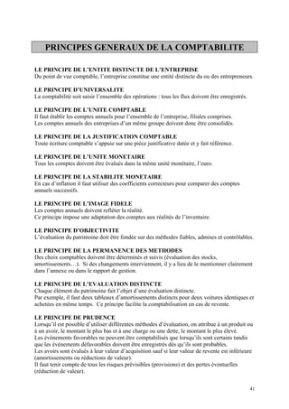 PRINCIPES GENERAUX DE LA COMPTABILITE
LE PRINCIPE DE L’ENTITE DISTINCTE DE L’ENTREPRISE
Du point de vue comptable, l’entreprise constitue une entité distincte du ou des entrepreneurs.
LE PRINCIPE D’UNIVERSALITE
La comptabilité soit saisir l’ensemble des opérations : tous les flux doivent être enregistrés.
LE PRINCIPE DE L’UNITE COMPTABLE
Il faut établir les comptes annuels pour l’ensemble de l’entreprise, filiales comprises.
Les comptes annuels des entreprises d’un même groupe doivent donc être consolidés.
LE PRINCIPE DE LA JUSTIFICATION COMPTABLE
Toute écriture comptable s’appuie sur une pièce justificative datée et y fait référence.
LE PRINCIPE DE L’UNITE MONETAIRE
Tous les comptes doivent être évalués dans la même unité monétaire, l’euro.
LE PRINCIPE DE LA STABILITE MONETAIRE
En cas d’inflation il faut utiliser des coefficients correcteurs pour comparer des comptes
annuels successifs.
LE PRINCIPE DE L’IMAGE FIDELE
Les comptes annuels doivent refléter la réalité.
Ce principe impose une adaptation des comptes aux réalités de l’inventaire.
LE PRINCIPE D’OBJECTIVITE
L’évaluation du patrimoine doit être fondée sur des méthodes fiables, admises et contrôlables.
LE PRINCIPE DE LA PERMANENCE DES METHODES
Des choix comptables doivent être déterminés et suivis (évaluation des stocks,
amortissements…). Si des changements interviennent, il y a lieu de le mentionner clairement
dans l’annexe ou dans le rapport de gestion.
LE PRINCIPE DE L’EVALUATION DISTINCTE
Chaque élément du patrimoine fait l’objet d’une évaluation distincte.
Par exemple, il faut deux tableaux d’amortissements distincts pour deux voitures identiques et
achetées en même temps. Ce principe facilite la comptabilisation en cas de revente.
LE PRINCIPE DE PRUDENCE
Lorsqu’il est possible d’utiliser différentes méthodes d’évaluation, on attribue à un produit ou
à un avoir, le montant le plus bas et à une charge ou une dette, le montant le plus élevé.
Les événements favorables ne peuvent être comptabilisés que lorsqu’ils sont certains tandis
que les événements défavorables doivent être enregistrés dès qu’ils sont probables.
Les avoirs sont évalués à leur valeur d’acquisition sauf si leur valeur de revente est inférieure
(amortissements ou réductions de valeur).
Il faut tenir compte de tous les risques prévisibles (provisions) et des pertes éventuelles
(réduction de valeur).
41
 