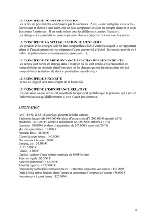 LE PRINCIPE DE NON-COMPENSATION
Les dettes ne peuvent être compensées par les créances. Ainsi, si une entreprise est à la fois
fournisseur et cliente d’une autre, elle ne peut compenser le solde du compte client et le solde
du compte fournisseur. Il en va de même pour les différents comptes financiers.
Les charges et les produits ne peuvent pas non plus se compenser les uns avec les autres.
LE PRINCIPE DE LA SPECIALISATION DE L’EXERCICE
Les produits et les charges doivent être comptabilisés dans l’exercice auquel ils se rapportent
même si l’encaissement ou leur paiement n’a pas encore été effectué (factures à recevoir ou à
établir, régularisations, amortissements, provisions…).
LE PRINCIPE DE CORRESPONDANCE DES CHARGES AUX PRODUITS
Les achats sont portés en charges dans l’exercice où ils sont vendus et la production est
comptabilisées en produits dans l’exercice où les charges qui ont été nécessaires ont été
comptabilisées (variation de stock et production immobilisée).
LE PRINCIPE DE SINCERITE
En cas de litige, il sera tenu compte de la bonne foi.
LE PRINCIPE DE L’IMPORTANCE RELATIVE
Une omission ou une erreur est importante lorsqu’il est probable que la personne qui a utilisé
l’information eut agi différemment si elle n’avait été commise.
APPLICATION
Le 01/12/N, la SA «Cocorico» présente le bilan suivant
Bâtiments industriels 984.000 € (valeur d’acquisition d’1.200.000 € amortis à 3%)
Machines : 210.000 € (valeur d’acquisition de 300.000 € amortis à 10%)
Camions : 80.000 € (valeur d’acquisition de 100.000 € amortis à 20 %)
Matières premières : 10.000 €
Produits finis : 20.000 €
Clients à court terme : 140.500 €
Placements à 6 mois : 300 €
Banque, c/c : 55.500 €
CCP : 5.000 €
Caisse : 3.200 €
Capital : actions d’une valeur nominale de 100 € le titre
Réserve légale : 85.500 €
Réserve disponible : 145.000 €
Résultat reporté : - 252.000 €
Emprunt hypothécaire remboursable en 10 tranches annuelles constantes : 450.000 €
Dette à long terme échéant dans l’année et concernant l’emprunt ci-dessus : 50.000 €
Fournisseurs à court terme : 125.000 €.
…
42
 