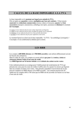 CALCUL DE LA BASE IMPOSABLE A LA TVA
La base imposable est le montant sur lequel sera calculée la TVA.
Elle est égale aux quantités vendues multipliées par leur prix unitaire. Il faut ensuite
soustraire les réductions commerciales (remise, rabais et ristourne), ajouter les frais
accessoires (transport, manutention, emballage non repris, assurance) et diminuer le montant
de l’escompte.
La remise est une réduction du prix pour achats importants ou fréquents.
Le rabais est une réduction du prix pour un défaut de qualité ou de conformité.
La ristourne est une réduction du prix lors d’une période déterminée.
L’escompte est une réduction du prix pour règlement avant terme.
Le montant facturé au client sera la base imposable + la TVA + les emballages (consignés) +
l’escompte s’il est conditionnel (à déduire par le client).
LES RRR
Les comptes «608 RRR obtenus» et «708 RRR accordés» sont utilisés différemment suivant
les besoins des entreprises.
Dans le cadre du cours, ces comptes ne seront utilisés que pour les remises, rabais et
ristournes faisant l’objet d’une note de crédit.
Les RRR figurant sur la facture initiale seront déduits des achats ou des ventes.
Cette méthode présente un avantage pour l’établissement de la déclaration de TVA qui
présente des cases pour les notes de crédit; il suffira alors d’y ajouter les retours qui figurent
dans les comptes d’achats et de ventes. Elle présente cependant l’inconvénient de ne pas
pouvoir comparer les RRR obtenus et les RRR accordés. Une solution pourrait être de
subdiviser les comptes 608 et 708 selon que les RRR ont été accordés sur facture ou sur base
d’une note de crédit.
44
 