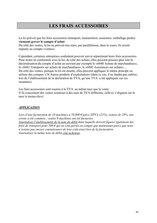 LES FRAIS ACCESSOIRES
La loi prévoit que les frais accessoires (transport, manutention, assurance, emballage perdu)
viennent grever le compte d’achat.
Du côté des ventes, la loi ne prévoit rien mais, par parallélisme, dans le cours, ils seront
imputés au compte «ventes».
Cependant, certaines entreprises souhaitent pouvoir suivre séparément leurs frais accessoires.
Pour rester en conformité avec la loi, du côté des achats, elles peuvent pousser plus loin la
décimalisation du compte d’achat en ouvrant par exemple le «6040 Achats de marchandises»,
le «6041 Transports sur achats de marchandises», le «6042 Assurances sur achats»…
Du côté des ventes, puisque la loi est muette, elles peuvent appliquer le même principe ou
utiliser des comptes «74 Autres produits d’exploitation» (dans ce cas, il ne faudra pas oublier,
lors de l’établissement de la déclaration de TVA, qu’une TVA a été appliquée sur ces
montants).
Les frais accessoires sont soumis à la TVA au même taux que la vente.
S’ils concernent des ventes soumises à des taux de TVA différents, celle-ci s’alignera sur le
taux le moins élevé.
APPLICATION
Lors d’une facturation de 10 machines à 10.000 €/pièce HTVA (21%), remise de 10%, une
erreur a été commise : seules 9 machines ont été facturées.
Journalisez l’établissement de la note de débit dans laquelle doivent figurer également des
frais de transport pour 500 € qui ne sont portés en compte que maintenant parce que nous
n’avions pas encore connaissance de leur coût exact lors de la facturation.
Journalisez la même note de débit côté acheteur.
46
 