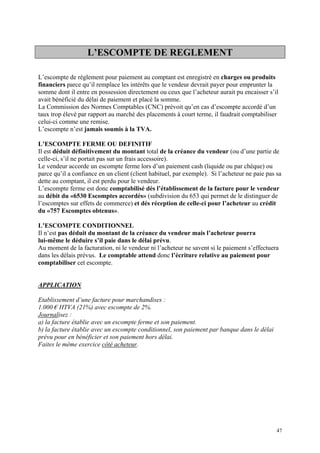 L’ESCOMPTE DE REGLEMENT
L’escompte de règlement pour paiement au comptant est enregistré en charges ou produits
financiers parce qu’il remplace les intérêts que le vendeur devrait payer pour emprunter la
somme dont il entre en possession directement ou ceux que l’acheteur aurait pu encaisser s’il
avait bénéficié du délai de paiement et placé la somme.
La Commission des Normes Comptables (CNC) prévoit qu’en cas d’escompte accordé d’un
taux trop élevé par rapport au marché des placements à court terme, il faudrait comptabiliser
celui-ci comme une remise.
L’escompte n’est jamais soumis à la TVA.
L’ESCOMPTE FERME OU DEFINITIF
Il est déduit définitivement du montant total de la créance du vendeur (ou d’une partie de
celle-ci, s’il ne portait pas sur un frais accessoire).
Le vendeur accorde un escompte ferme lors d’un paiement cash (liquide ou par chèque) ou
parce qu’il a confiance en un client (client habituel, par exemple). Si l’acheteur ne paie pas sa
dette au comptant, il est perdu pour le vendeur.
L’escompte ferme est donc comptabilisé dés l’établissement de la facture pour le vendeur
au débit du «6530 Escomptes accordés» (subdivision du 653 qui permet de le distinguer de
l’escomptes sur effets de commerce) et dés réception de celle-ci pour l’acheteur au crédit
du «757 Escomptes obtenus».
L’ESCOMPTE CONDITIONNEL
Il n’est pas déduit du montant de la créance du vendeur mais l’acheteur pourra
lui-même le déduire s’il paie dans le délai prévu.
Au moment de la facturation, ni le vendeur ni l’acheteur ne savent si le paiement s’effectuera
dans les délais prévus. Le comptable attend donc l’écriture relative au paiement pour
comptabiliser cet escompte.
APPLICATION
Etablissement d’une facture pour marchandises :
1.000 € HTVA (21%) avec escompte de 2%.
Journalisez :
a) la facture établie avec un escompte ferme et son paiement.
b) la facture établie avec un escompte conditionnel, son paiement par banque dans le délai
prévu pour en bénéficier et son paiement hors délai.
Faites le même exercice côté acheteur.
47
 