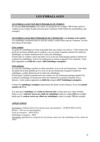 LES EMBALLAGES
LES EMBALLAGES NON RECUPERABLES OU PERDUS
En tant que frais accessoires, leur valeur est incorporée aux compte «700 Ventes» pour le
vendeur et aux compte d’achat concerné pour l’acheteur («604 Achats de marchandises» par
exemple).
LES EMBALLAGES RECUPERABLES OU CONSIGNES sont destinés à être prêtés.
Ces emballages constituent dans le chef du vendeur, comme dans celui de l’acheteur, à la fois
une créance et une dette.
Côté vendeur
Il a prêté des emballages au client et possède donc une créance sur celui-ci. Cette créance fait
partie de la créance globale que le vendeur a sur son client et quand ce dernier lui rendra les
emballages, sa créance diminuera de la valeur des emballages.
D’autre part, le vendeur a aussi une dette vis-à-vis de son client puisque quand ce dernier lui
restituera les emballages, il devra lui rembourser la somme à laquelle il les a facturés. Cette
dette apparaîtra au crédit du compte «484 Emballages consignés».
Côté acheteur
Il a reçu des emballages à prêter et a donc une dette vis-à-vis de son fournisseur. Cette dette
fait partie de la dette globale qu’il a vis-à-vis de son fournisseur et quand il rendra les
emballages, sa dette diminuera de la valeur des emballages.
D’autre part, l’acheteur possède aussi une créance sur son fournisseur puisque quand il lui
restituera l’emballage, le fournisseur devra lui rembourser la somme à laquelle il les a
facturés. Cette créance apparaîtra au débit du compte «4167 Emballages consignés».
Comme les emballages consignés représentent des dettes ou des créances, ils ne sont jamais
soumis à la TVA.
Il se peut que l’emballage soit rendu en mauvais état, et donc pour une valeur moindre.
Dans ce cas, l’acheteur actera un «mali sur emballages» dans le compte 644 par exemple;
tandis que le vendeur actera un «Boni sur emballages», dans le compte 743 par exemple.
APPLICATIONS
Journalisez l’établissement d’une facture pour marchandises : 10.000 € HTVA (21%).
Remise : 10% sur les marchandises.
Frais de transport : 100 € HTVA.
Emballages consignés : 300 €.
Journalisez également la réception de cette facture mais avec des emballages d’une valeur de
200 €.
48
 
