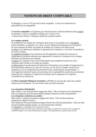 NOTIONS DE DROIT COMPTABLE
En Belgique, c’est en 1975 que naît le droit comptable. Le but est d’uniformiser la
présentation de la comptabilité.
L’exercice comptable est la période qui s’étend entre deux clôtures (fermeture) des comptes.
En principe, l’exercice comptable coïncide avec l’année civile.
A chacune des clôtures, l’entreprise établit des comptes annuels.
Les comptes annuels
Ils synthétisent les comptes de l’entreprise après mise en concordance avec l’inventaire
(relevé détaillant, en quantité et en valeur, tous les éléments du patrimoine de l’entreprise).
Ils sont composés du bilan, du compte de résultats, de l’annexe et du bilan social.
Le bilan est un tableau qui synthétise le patrimoine de l’entreprise, c’est-à-dire l’ensemble de
ses avoirs et dettes.
Le compte de résultats est un document qui fait apparaître le résultat de l’exercice en
synthétisant les produits (éléments qui augmentent le résultat de l’entreprise) et les charges
(éléments qui diminuent son résultat).
L’annexe est composée d’une série d’informations qui complètent et précisent celles
contenues dans le bilan et le compte de résultats.
Le bilan social est un document qui fournit des informations sur le nombre d’engagements et
de licenciements effectués au cours de l’exercice, sur les aides à l’emploi octroyées aux
entreprises et sur la composition du personnel (sexes, temps partiels, pré-pensionnés...).
Cette approche résulte de la prise de conscience de la responsabilité sociale (et pas seulement
financière) de l’entreprise à l’égard des travailleurs qui la composent et à l’égard de
l’ensemble de la collectivité.
Le Plan Comptable Minimum Normalisé ou PCMN est une liste des noms des comptes
utilisés par les entreprises. Ils sont classés selon un indice (numéro).
Les entreprises individuelles
Dans celles-ci, une seule personne engage des fonds. Elles n’ont donc qu’un entrepreneur.
Elles ne disposent pas d’une personnalité juridique distincte de celle du propriétaire.
Les entreprises sociétaires ou sociétés
Dans celles-ci, plusieurs personnes engagent des fonds. Elles ont donc plusieurs
entrepreneurs appelés associés.
Elles disposent d’une personnalité juridique distincte de celle des propriétaires : elles ont donc
une personnalité juridique propre, ce sont des personnes morales.
Un actionnaire est un détenteur d’une ou plusieurs actions.
Les actions sont des titres délivrés aux détenteurs d’une partie du capital d’une société suite à un apport en
numéraire (argent) ou en nature (bâtiment par exemple). Plus généralement, on parle de part sociale.
4
 