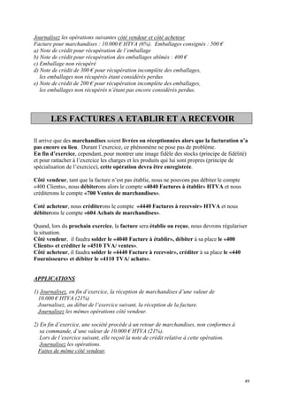 Journalisez les opérations suivantes côté vendeur et côté acheteur
Facture pour marchandises : 10.000 € HTVA (6%). Emballages consignés : 500 €
a) Note de crédit pour récupération de l’emballage
b) Note de crédit pour récupération des emballages abîmés : 400 €
c) Emballage non récupéré
d) Note de crédit de 300 € pour récupération incomplète des emballages,
les emballages non récupérés étant considérés perdus
e) Note de crédit de 200 € pour récupération incomplète des emballages,
les emballages non récupérés n’étant pas encore considérés perdus.
LES FACTURES A ETABLIR ET A RECEVOIR
Il arrive que des marchandises soient livrées ou réceptionnées alors que la facturation n’a
pas encore eu lieu. Durant l’exercice, ce phénomène ne pose pas de problème.
En fin d’exercice, cependant, pour montrer une image fidèle des stocks (principe de fidélité)
et pour rattacher à l’exercice les charges et les produits qui lui sont propres (principe de
spécialisation de l’exercice), cette opération devra être enregistrée.
Côté vendeur, tant que la facture n’est pas établie, nous ne pouvons pas débiter le compte
«400 Clients», nous débiterons alors le compte «4040 Factures à établir» HTVA et nous
créditerons le compte «700 Ventes de marchandises».
Coté acheteur, nous créditerons le compte «4440 Factures à recevoir» HTVA et nous
débiterons le compte «604 Achats de marchandises».
Quand, lors du prochain exercice, la facture sera établie ou reçue, nous devrons régulariser
la situation.
Côté vendeur, il faudra solder le «4040 Facture à établir», débiter à sa place le «400
Clients» et créditer le «4510 TVA/ ventes».
Côté acheteur, il faudra solder le «4440 Facture à recevoir», créditer à sa place le «440
Fournisseurs» et débiter le «4110 TVA/ achats».
APPLICATIONS
1) Journalisez, en fin d’exercice, la réception de marchandises d’une valeur de
10.000 € HTVA (21%)
Journalisez, au début de l’exercice suivant, la réception de la facture.
Journalisez les mêmes opérations côté vendeur.
2) En fin d’exercice, une société procède à un retour de marchandises, non conformes à
sa commande, d’une valeur de 10.000 € HTVA (21%).
Lors de l’exercice suivant, elle reçoit la note de crédit relative à cette opération.
Journalisez les opérations.
Faites de même côté vendeur.
49
 