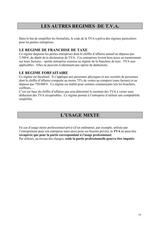 LES AUTRES REGIMES DE T.V.A.
Dans le but de simplifier les formalités, le code de la TVA a prévu des régimes particuliers
pour les petites entreprises.
LE REGIME DE FRANCHISE DE TAXE
Ce régime dispense les petites entreprises dont le chiffre d’affaires annuel ne dépasse pas
5.580 €, du dépôt de la déclaration de TVA. Ces entreprises livrent hors taxes en mentionnant
sur leurs factures : «petite entreprise soumise au régime de la franchise de taxe. TVA non
applicable». Elles ne peuvent évidemment pas opérer de déductions.
LE REGIME FORFAITAIRE
Ce régime est facultatif. Il s’applique aux personnes physiques et aux sociétés de personnes
dont le chiffre d’affaires comporte au moins 75% de ventes au comptoir (sans facture) et ne
dépasse pas 750.000 €. Ce régime est établit pour certains commerçants tels les bouchers,
coiffeurs….
C’est sur base du chiffre d’affaires que sera déterminé le montant des TVA à verser sous
déduction des TVA récupérables. Ce régime permet à l’entreprise d’utiliser une comptabilité
simplifiée.
L’USAGE MIXTE
En cas d’usage mixte professionnel-privé (d’un ordinateur, par exemple, utilisée par
l’entrepreneur pour son entreprise mais aussi pour ses besoins privés), la TVA ne peut être
récupérée que pour la partie correspondant à l’usage professionnel.
Par ailleurs, au niveau des charges, seule la partie professionnelle pourra être imputée.
53
 