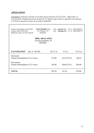 APPLICATIONS
Journalisez la facture suivante en sachant que les bureaux de la S.P.R.L. «Beau Site» se
trouvent dans l’habitation privée du gérant, M. Dupont, qui estime la superficie des bureaux
à 1/10 de la superficie totale de la surface habitable.
Facture intermédiaire du 24/10/06 ELECTRABEL S.A. Elec. : Interlec S.C. T.V.A. : BE222869673
A payer avant le 08/11/06 Ch. d’Ixelles, 133 Gaz : Intergaz S.C. T.V.A. : BE222869772
Référence client : 011222.2220-10 1050 BXL
SPRL «BEAU SITE»
Clos des peupliers, 59
1200 BXL
FACTURATION fact. n° 103.569 H.T.V.A. T.V.A. T.V.A.C.
Electricité
Facture intermédiaire n°5 (1 mois) 153,90 32,32 (21%) 186,22
Gaz naturel
Facture intermédiaire n°5 (1 mois) 238,40 50,06 (21%) 288,46
TOTAL 392,30 82,38 474,68
54
 