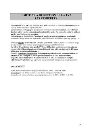 LIMITE A LA DEDUCTION DE LA TVA
LES VEHICULES
La déduction de la TVA est limitée à 50% pour l’achat ou la location de voitures même si
l’usage professionnel est supérieur à 50%.
Cette limitation ne frappe pas les véhicules totalement utilitaires (camions), les véhicules
destinés à être vendus ou donnés en location ni les taxis. Par contre, les voitures utilisées
par les auto-écoles y sont soumises.
La limitation de déductibilité s’applique à tous les achats se rapportant au véhicule
(carburant, lavage, entretien, réparations, pièces détachées, accessoires, parking, garage…).
Dans une société, la totalité d’un véhicule appartient à celle-ci même s’il existe un usage
privé considéré alors comme un avantage en nature pour le bénéficiaire.
La valeur d’acquisition ainsi que la TVA non déductible sont totalement imputées au
compte «2410 Matériel roulant» et la totalité des frais y afférent ainsi que la TVA non
déductible sont comptabilisées en 61.
Dans les entreprises individuelles, seule la partie professionnelle est comptabilisée en
2410 ou en 61, y compris la partie professionnelle de la TVA non déductible.
La partie privée de la valeur d’acquisition et de la TVA est imputée au compte
«4164 cc de l’exploitant» qui représente une créance de l’entreprise sur son propriétaire.
APPLICATIONS
Achat d’une voiture utilisée professionnellement à 100% : 20.000 € HTVA.
Journalisez le cas d’une société et celui d’une entreprise individuelle.
Journalisez le même achat pour un usage professionnel de 60% , de 50% et de 40%.
56
 