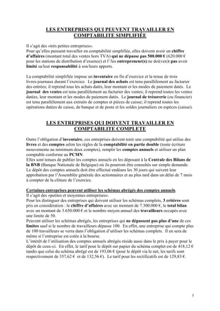 LES ENTREPRISES QUI PEUVENT TRAVAILLER EN
COMPTABILITE SIMPLIFIÉE
Il s’agit des «très petites entreprises».
Pour qu’elles puissent travailler en comptabilité simplifiée, elles doivent avoir un chiffre
d’affaires (montant total des ventes hors TVA) qui ne dépasse pas 500.000 € (620.000 €
pour les stations de distribution d’essence) et l’/les entrepreneur(s) ne doi(ven)t pas avoir
limité sa/leur responsabilité à son/leurs apports.
La comptabilité simplifiée impose un inventaire en fin d’exercice et la tenue de trois
livres-journaux durant l’exercice. Le journal des achats est tenu parallèlement au facturier
des entrées; il reprend tous les achats datés, leur montant et les modes de paiement datés. Le
journal des ventes est tenu parallèlement au facturier des ventes; il reprend toutes les ventes
datées, leur montant et les modes de paiement datés. Le journal de trésorerie (ou financier)
est tenu parallèlement aux extraits de comptes et pièces de caisse; il reprend toutes les
opérations datées de caisse, de banque et de poste et les soldes journaliers en espèces (caisse).
LES ENTREPRISES QUI DOIVENT TRAVAILLER EN
COMPTABILITE COMPLETE
Outre l’obligation d’inventaire, ces entreprises doivent tenir une comptabilité qui utilise des
livres et des comptes selon les règles de la comptabilité en partie double (toute écriture
mouvemente au minimum deux comptes), remplir les comptes annuels et utiliser un plan
comptable conforme au PCMN.
Elles sont tenues de publier les comptes annuels en les déposant à la Centrale des Bilans de
la BNB (Banque Nationale de Belgique) où ils pourront être consultés sur simple demande.
Le dépôt des comptes annuels doit être effectué endéans les 30 jours qui suivent leur
approbation par l’Assemblée générale des actionnaires et au plus tard dans un délai de 7 mois
à compter de la clôture de l’exercice.
Certaines entreprises peuvent utiliser les schémas abrégés des comptes annuels.
Il s’agit des «petites et moyennes entreprises».
Pour les distinguer des entreprises qui doivent utiliser les schémas complets, 3 critères sont
pris en considération : le chiffre d’affaires avec un montant de 7.300.000 €, le total bilan
avec un montant de 3.650.000 € et le nombre moyen annuel des travailleurs occupés avec
une limite de 50.
Peuvent utiliser les schémas abrégés, les entreprises qui ne dépassent pas plus d’une de ces
limites sauf si le nombre de travailleurs dépasse 100. En effet, une entreprise qui compte plus
de 100 travailleurs se verra dans l’obligation d’utiliser les schémas complets. Il en sera de
même si l’entreprise est cotée à la bourse.
L’intérêt de l’utilisation des comptes annuels abrégés réside aussi dans le prix à payer pour le
dépôt de ceux-ci. En effet, le tarif pour le dépôt sur papier du schéma complet est de 418,12 €
tandis que celui du schéma abrégé est de 193,06 € (pour le dépôt via le net, les tarifs sont
respectivement de 357,62 € et de 132,56 €). Le tarif pour les rectificatifs est de 129,83 €.
5
 
