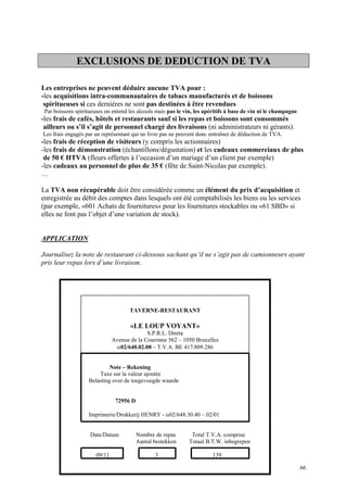 EXCLUSIONS DE DEDUCTION DE TVA
Les entreprises ne peuvent déduire aucune TVA pour :
-les acquisitions intra-communautaires de tabacs manufacturés et de boissons
spiritueuses si ces dernières ne sont pas destinées à être revendues
Par boissons spiritueuses on entend les alcools mais pas le vin, les apéritifs à base de vin ni le champagne
-les frais de cafés, hôtels et restaurants sauf si les repas et boissons sont consommés
ailleurs ou s’il s’agit de personnel chargé des livraisons (ni administrateurs ni gérants).
Les frais engagés par un représentant qui ne livre pas ne peuvent donc entraîner de déduction de TVA.
-les frais de réception de visiteurs (y compris les actionnaires)
-les frais de démonstration (échantillons/dégustation) et les cadeaux commerciaux de plus
de 50 € HTVA (fleurs offertes à l’occasion d’un mariage d’un client par exemple)
-les cadeaux au personnel de plus de 35 € (fête de Saint-Nicolas par exemple).
…
La TVA non récupérable doit être considérée comme un élément du prix d’acquisition et
enregistrée au débit des comptes dans lesquels ont été comptabilisés les biens ou les services
(par exemple, «601 Achats de fournitures» pour les fournitures stockables ou «61 SBD» si
elles ne font pas l’objet d’une variation de stock).
APPLICATION
Journalisez la note de restaurant ci-dessous sachant qu’il ne s’agit pas de camionneurs ayant
pris leur repas lors d’une livraison.
66
TAVERNE-RESTAURANT
«LE LOUP VOYANT»
S.P.R.L. Direta
Avenue de la Couronne 562 – 1050 Bruxelles
α02/640.02.08 – T.V.A. BE 417.809.286
Note – Rekening
Taxe sur la valeur ajoutée
Belasting over de toegevoegde waarde
72956 D
Imprimerie/Drukkerij HENRY - α02/648.30.40 – 02/01
Date/Datum Nombre de repas Total T.V.A. comprise
Aantal bestekken Totaal B.T.W. inbegrepen
09/11 3 139
 