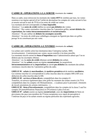 CADRE II : OPERATIONS A LA SORTIE (montants des ventes)
Dans ce cadre, nous retrouvons les montants des ventes HTVA ventilées par taux, les ventes
soumises à un régime spécial (d’où l’utilité de décimaliser les comptes de vente suivant le lieu
et ensuite suivant le taux de TVA) et les notes de crédit sur ventes.
Les montants doivent correspondre à la base imposable.
Attention ! Les notes de crédit établies ne seront pas déduites des ventes.
Attention ! Des ventes «normales» inscrites dans les 3 premières grilles, seront déduites les
exportations, les ventes intracommunautaires et cocontractantes.
Attention ! Ne pas oublier de déduire les escomptes accordés.
Attention ! les notes de crédit pour emballages consignés ne figurent pas dans ces grilles
puisqu’ils ne constituent pas une vente.
CADRE III : OPERATIONS A L’ENTREE (montants des achats)
Les achats sont ventilés selon leur destination dans l’entreprise (achats, SBD,
investissements). Contrairement aux ventes, aucun contrôle n’est donc possible.
Les montants inscrits seront les bases d’imposition mais l’administration admet que l’on ne
déduise pas les escomptes obtenus.
Attention ! ici, les notes de crédit obtenues seront déduites des achats.
Attention ! ici, les achats soumis au régime cocontractant, les acquisitions
intracommunautaires et les importations ne seront pas déduites des montants des achats
«normaux» inscrits dans les 3 premières grilles du cadre.
GRILLE 81 : achats de marchandises, de matières premières et de matières auxiliaires.
Les sommes inscrites ici correspondront à celles inscrites dans les comptes 600 à 605 avec
déduction de celles inscrites dans le 608.
GRILLE 82 : services et biens divers, comptabilisés dans les comptes 61.
Toutefois, on retrouve également dans cette grille les montants des achats soumis à la TVA
comptabilisés dans les comptes «62 Rémunérations…» (cadeaux pour le personnel, vêtements
de travail, prestations de certains intérimaires…).
GRILLE 83 : biens d’investissements, comptabilisés dans les comptes de la classe 2 sauf les
comptes 28 (immobilisations financières) et 29 (créances à plus d’un an).
GRILLE 87 : achats soumis au régime cocontractant, ceux des importations de biens en
provenance des pays non-membres de l’Union européenne avec report de perception à
l’intérieur du pays et les achats soumis au régime particulier des exploitants agricoles.
71
 