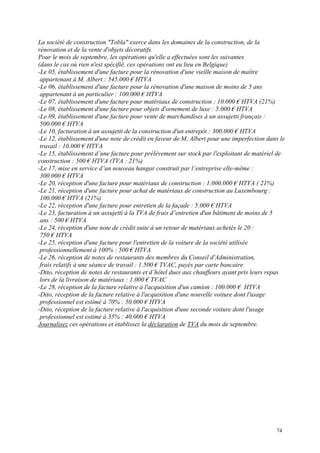 La société de construction "Tobla" exerce dans les domaines de la construction, de la
rénovation et de la vente d'objets décoratifs.
Pour le mois de septembre, les opérations qu'elle a effectuées sont les suivantes
(dans le cas où rien n'est spécifié, ces opérations ont eu lieu en Belgique)
-Le 05, établissement d'une facture pour la rénovation d'une vieille maison de maître
appartenant à M. Albert : 545.000 € HTVA
-Le 06, établissement d'une facture pour la rénovation d'une maison de moins de 5 ans
appartenant à un particulier : 100.000 € HTVA
-Le 07, établissement d'une facture pour matériaux de construction : 10.000 € HTVA (21%)
-Le 08, établissement d'une facture pour objets d'ornement de luxe : 5.000 € HTVA
-Le 09, établissement d'une facture pour vente de marchandises à un assujetti français :
500.000 € HTVA
-Le 10, facturation à un assujetti de la construction d'un entrepôt : 300.000 € HTVA
-Le 12, établissement d'une note de crédit en faveur de M. Albert pour une imperfection dans le
travail : 10.000 € HTVA
-Le 15, établissement d’une facture pour prélèvement sur stock par l'exploitant de matériel de
construction : 500 € HTVA (TVA : 21%)
-Le 17, mise en service d’un nouveau hangar construit par l’entreprise elle-même :
300.000 € HTVA
-Le 20, réception d'une facture pour matériaux de construction : 1.000.000 € HTVA ( 21%)
-Le 21, réception d'une facture pour achat de matériaux de construction au Luxembourg :
100.000 € HTVA (21%)
-Le 22, réception d'une facture pour entretien de la façade : 5.000 € HTVA
-Le 23, facturation à un assujetti à la TVA de frais d’entretien d'un bâtiment de moins de 5
ans : 500 € HTVA
-Le 24, réception d'une note de crédit suite à un retour de matériaux achetés le 20 :
750 € HTVA
-Le 25, réception d'une facture pour l'entretien de la voiture de la société utilisée
professionnellement à 100% : 500 € HTVA
-Le 26, réception de notes de restaurants des membres du Conseil d'Administration,
frais relatifs à une séance de travail : 1.500 € TVAC, payés par carte bancaire
-Dito, réception de notes de restaurants et d’hôtel dues aux chauffeurs ayant pris leurs repas
lors de la livraison de matériaux : 1.000 € TVAC
-Le 28, réception de la facture relative à l'acquisition d'un camion : 100.000 € HTVA
-Dito, réception de la facture relative à l'acquisition d'une nouvelle voiture dont l'usage
professionnel est estimé à 70% : 50.000 € HTVA
-Dito, réception de la facture relative à l'acquisition d'une seconde voiture dont l'usage
professionnel est estimé à 35% : 40.000 € HTVA
Journalisez ces opérations et établissez la déclaration de TVA du mois de septembre.
74
 