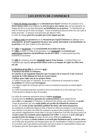 LES EFFETS DE COMMERCE
La lettre de change (ou traite) est un document par lequel l’émetteur (le créancier ou le
tireur) donne ordre à son débiteur (le tiré) de payer une somme dans un lieu (domicile ou
banque du tiré) et à une date déterminée au bénéficiaire ou au porteur. Le bénéficiaire est
celui à l’ordre de qui la traite est rédigée. Tireur et bénéficiaire peuvent donc être une seule et
même personne. Le porteur est la personne qui détient l’effet.
La lettre de change peut être acceptée par le tiré (signée par lui).
Le billet à ordre (ou promesse) est un document par lequel l’émetteur (le débiteur ou le
souscripteur) prend l’engagement de payer une somme déterminée à un bénéficiaire ou
au porteur à une date et dans un lieu déterminés.
Si l’effet est au porteur, il est transmissible de la main à la main.
Si l’effet est établi à l’ordre d’une personne, il est nominatif et se transmet par
endossement (signature du bénéficiaire au dos de l’effet). L’endossement peut être
nominatif ou au porteur.
Un effet de commerce peut être domicilié auprès d’une banque. La domiciliation est
l’opération par laquelle une personne donne ordre à sa banque de régler les effets tirés
sur elle.
Le détenteur d’un effet de commerce peut :
-l’encaisser lui-même à l’échéance;
-le remettre à son organisme financier qui s’occupera de le recouvrir et lui versera le
montant de l’effet diminué de frais de recouvrement;
-l’utiliser pour régler une de ses propres dettes
si l’effet n’est pas payé à l’échéance, les recours s’effectuent en remontant la chaîne;
-le mobiliser (le réaliser) en l’escomptant
il le négocie auprès de sa banque qui lui avance le montant moyennant un intérêt appelé
escompte
Le crédit d’escompte peut être accordé au tireur (ou porteur) ou au tiré selon que l’un ou
l’autre prend en charge les frais d’escompte.
Les effets de commerce présentent encore d’autres avantages :
-ils présentent de meilleures garanties de remboursement que la simple facture
si un effet n’est pas payé à l’échéance, le détenteur fera dresser, par un huissier, un protêt
«faute de paiement» qui sera rendu public aux greffes du tribunal de commerce
de plus, des revues et sites spécialisés publient des listes «des mauvais payeurs»
les entreprises en difficulté règleront donc d’abord les effets de commerce avant de payer
leurs factures (voir place des effets de commerce au passif, plus exigibles que les factures)
une garantie supplémentaire réside dans le fait que le détenteur d’un effet non payé jouit d’un
recours contre les éventuels autres signataires de l’effet : le donneur d’aval, celui qui a
accepté la lettre de change à la place du tiré ou les différents endosseurs;
-Le crédit d’escompte est moins coûteux et accordé plus facilement que le crédit de caisse
car il offre plus de garanties aux banques parce que les marchandises vendues en garantissent
la couverture, parce que plusieurs personnes peuvent en porter la responsabilité et parce que
les banques peuvent réescompter leurs effets à la BNB.
75
 