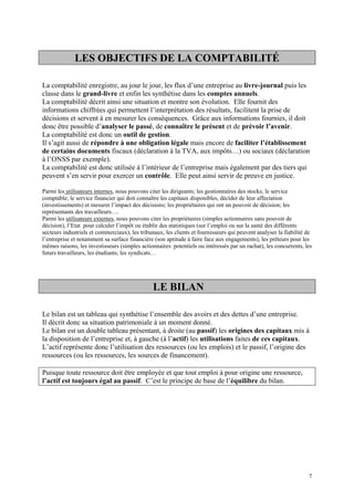 LES OBJECTIFS DE LA COMPTABILITÉ
La comptabilité enregistre, au jour le jour, les flux d’une entreprise au livre-journal puis les
classe dans le grand-livre et enfin les synthétise dans les comptes annuels.
La comptabilité décrit ainsi une situation et montre son évolution. Elle fournit des
informations chiffrées qui permettent l’interprétation des résultats, facilitent la prise de
décisions et servent à en mesurer les conséquences. Grâce aux informations fournies, il doit
donc être possible d’analyser le passé, de connaître le présent et de prévoir l’avenir.
La comptabilité est donc un outil de gestion.
Il s’agit aussi de répondre à une obligation légale mais encore de faciliter l’établissement
de certains documents fiscaux (déclaration à la TVA, aux impôts…) ou sociaux (déclaration
à l’ONSS par exemple).
La comptabilité est donc utilisée à l’intérieur de l’entreprise mais également par des tiers qui
peuvent s’en servir pour exercer un contrôle. Elle peut ainsi servir de preuve en justice.
Parmi les utilisateurs internes, nous pouvons citer les dirigeants; les gestionnaires des stocks; le service
comptable; le service financier qui doit connaître les capitaux disponibles, décider de leur affectation
(investissements) et mesurer l’impact des décisions; les propriétaires qui ont un pouvoir de décision; les
représentants des travailleurs….
Parmi les utilisateurs externes, nous pouvons citer les propriétaires (simples actionnaires sans pouvoir de
décision), l’Etat pour calculer l’impôt ou établir des statistiques (sur l’emploi ou sur la santé des différents
secteurs industriels et commerciaux), les tribunaux, les clients et fournisseurs qui peuvent analyser la fiabilité de
l’entreprise et notamment sa surface financière (son aptitude à faire face aux engagements), les prêteurs pour les
mêmes raisons, les investisseurs (simples actionnaires potentiels ou intéressés par un rachat), les concurrents, les
futurs travailleurs, les étudiants, les syndicats…
LE BILAN
Le bilan est un tableau qui synthétise l’ensemble des avoirs et des dettes d’une entreprise.
Il décrit donc sa situation patrimoniale à un moment donné.
Le bilan est un double tableau présentant, à droite (au passif) les origines des capitaux mis à
la disposition de l’entreprise et, à gauche (à l’actif) les utilisations faites de ces capitaux.
L’actif représente donc l’utilisation des ressources (ou les emplois) et le passif, l’origine des
ressources (ou les ressources, les sources de financement).
Puisque toute ressource doit être employée et que tout emploi à pour origine une ressource,
l’actif est toujours égal au passif. C’est le principe de base de l’équilibre du bilan.
7
 