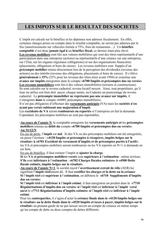 LES IMPOTS SUR LE RESULTAT DES SOCIETES
L’impôt est calculé sur le bénéfice et les dépenses non admises fiscalement. En effet,
certaines charges prises en compte dans le résultat comptable, ne seront pas admises par le
fisc (amortissements sur véhicules limitée à 75%, frais de restaurants…). Un bénéfice
comptable n’est donc jamais égal à un bénéfice fiscal, ce dernier étant plus élevé.
Les revenus mobiliers sont liés aux valeurs mobilières qui sont des titres représentatifs d’une
participation dans une entreprise (actions) ou représentatifs d’une créance sur une entreprise,
sur l’Etat, sur les organes régionaux (obligations) et sur des organisations financières
(placements, obligations et bons de caisse). Les revenus mobiliers sont frappés d’un
précompte mobilier retenu directement lors de la perception des dividendes (revenus des
actions) ou des intérêts (revenus des obligations, placements et bons de caisse). Il s’élève
généralement à 15% (25% pour les revenus des titres émis avant 1994) et constitue une
avance sur impôts enregistrée dans le compte «6700 Impôts et précomptes dus ou versés»
Les revenus immobiliers sont liés à des valeurs immobilières (terrains et constructions).
Ils sont calculés sur le revenu cadastral, revenu locatif moyen. Ainsi, tout propriétaire, qu’il
loue ou utilise son bien doit payer, chaque année, au Cadastre un pourcentage du revenu
cadastral. Le précompte immobilier ne représente pas une avance sur impôts, il
s’enregistre dans le compte «64001 précomptes immobiliers».
Il n’est pas obligatoire d’effectuer des versements anticipés (VA) mais les sociétés n’en
ayant pas versés subissent une majoration d’impôt.
Les excédents de VA seront remboursés ou reportés si l’entreprise en fait la demande.
Cependant, les précomptes mobiliers ne sont pas reportables.
-Au cours de l’année N, le comptable enregistre les versements anticipés et les précomptes
mobiliers retenus au débit du compte «6700 Impôts et précomptes dus ou versés».
-Au 31/12/N
En cas de perte, l’impôt est nul. Si des VA ou des précomptes mobiliers ont été enregistrés,
on passe l’écriture : «4120 Impôts et précomptes à récupérer, impôts belges sur le
résultat» à «6701 Excédent de versement d’impôts et de précomptes portés à l’actif»;
les VA et précomptes mobiliers seront remboursés ou les VA reportés en N+1 si demande en
est faite.
En cas de bénéfice, il faut estimer l’impôt et ajuster la charge.
Si les VA et précomptes mobiliers versés sont supérieurs à l’estimation : même écriture.
S’ils sont inférieurs à l’estimation : «6702 Charges fiscales estimées» à «4500 Dette
fiscale estimée, impôts belges sur le résultat».
-Au cours de l’année N+1, la société reçoit l’avertissement extrait de rôle (AER) lui
signifiant l’impôt réellement dû. Il faut rectifier les charges et la dette ou la créance
Si l’impôt réel est supérieur à l’estimation, on débitera le «6710 Suppléments d’impôts
dus ou versés»
Si l’impôt réel est inférieur à l’impôt estimé, il faut enregistrer un produit dans le «7710
Régularisations d’impôts dus ou versés» si l’impôt réel est inférieur à l’impôt versé
ou/et le «7711 Régularisations d’impôts estimés» si l’impôt réel est inférieur à l’impôt
estimé.
Pour les contreparties, il s’agira d’acter la créance finale dans le «4120 Impôts belges sur
le résultat» ou la dette finale dans le «4520 Impôts et taxes à payer, impôts belges sur le
résultat» en prenant garde de ne pas laisser ouvert un compte de créance en même temps
qu’un compte de dette ou deux comptes de dettes différents.
86
 