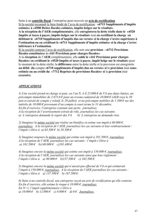 Suite à un contrôle fiscal, l’entreprise peut recevoir un avis de rectification.
Si la société reconnaît le bien fondé de l’avis de rectification : «6711 Suppléments d’impôts
estimés» à «4500 Dettes fiscales estimées, impôts belges sur le résultat».
A la réception de l’AER complémentaire, elle enregistrera la dette réelle dans le «4520
Impôts et taxes à payer, impôts belges sur le résultat» tout en rectifiant la charge en
débitant le «6710 Suppléments d’impôts dus ou versés» si la charge s’avère supérieure à
l’estimation ou en créditant le «6711 Suppléments d’impôts estimés» si la charge s’avère
inférieure à l’estimation.
Si la société conteste l’avis de rectification, elle acte une provision : «6712 Provisions
fiscales constituées» à «161 Provisions pour charges fiscales».
A la réception de l’AER complémentaire, elle solde le «161 Provisions pour charges
fiscales» en créditant le «4520 Impôts et taxes à payer, impôt belge sur le résultat» pour
le montant de la dette réelle; la différence entre la dette réelle et la provision est enregistrée
au débit du compte «6710 suppléments d’impôts dus ou versés» si la provision était sous-
estimée ou au crédit du «7712 Reprises de provisions fiscales» si la provision était
excessive.
APPLICATIONS
1) Une société prend en charge et paie, en l’an N, 4 X 25.000 € de VA aux dates limites, un
précompte immobilier de 2.673,8 € pour un revenu cadastral de 10.000 € (AER reçu le 30
juin et extrait de compte y relatif, le 29 juillet) et un précompte mobilier de 1.500 € sur des
intérêts de 10.000 € provenant d’un compte à court terme le 31 décembre.
En fin d’exercice, l’entreprise constate une perte, journalisez.
A la réception de l’avertissement extrait de rôle, journalisez les cas suivants.
a) L’entreprise demande le report des VA b) L’entreprise ne demande rien.
2) Imaginez la même société qui réalise un bénéfice et estime son impôt à 60.000 €,
journalisez. A la réception de l’AER, journalisez les cas suivants et leur remboursement :
l’impôt s’élève à a) 63.500 € b) 58.500 €.
3) Imaginez toujours la même société qui estime son impôt à 101.500 €, journalisez.
A la réception de l’AER, journalisez les cas suivants : l’impôt s’élève à
a) 101.500 € b)140.000 € c)101.480 €.
4) Imaginez encore la même société qui estime son impôt à 150.000 €, journalisez.
A la réception de l’AER, journalisez les cas suivants ainsi que leur règlement :
l’impôt s’élève à a) 90.000 € b)137.500 € c) 162.500 €.
5) Imaginez encore la même société qui n’aurait pas effectué de VA et qui estimerait
l’impôt à 150.000 €, journalisez. A la réception de l’AER journalisez les cas suivants :
l’impôt s’élève à a) 137.500 € b) 167.500 €.
6) Suite à un contrôle fiscal, une entreprise reçoit un avis de rectification qu’elle conteste.
En fin d’exercice, elle estime le risque à 10.000 €, journalisez.
En N+1, l’impôt supplémentaire s’élève à
a) 10.000 € b) 12.000 € c) 8.000 € d) 0 €. Journalisez.
87
 