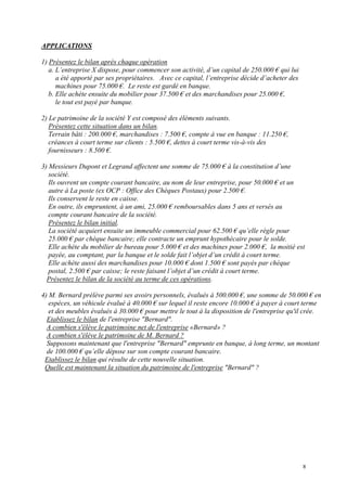 APPLICATIONS
1) Présentez le bilan après chaque opération
a. L’entreprise X dispose, pour commencer son activité, d’un capital de 250.000 € qui lui
a été apporté par ses propriétaires. Avec ce capital, l’entreprise décide d’acheter des
machines pour 75.000 €. Le reste est gardé en banque.
b. Elle achète ensuite du mobilier pour 37.500 € et des marchandises pour 25.000 €,
le tout est payé par banque.
2) Le patrimoine de la société Y est composé des éléments suivants.
Présentez cette situation dans un bilan.
Terrain bâti : 200.000 €, marchandises : 7.500 €, compte à vue en banque : 11.250 €,
créances à court terme sur clients : 5.500 €, dettes à court terme vis-à-vis des
fournisseurs : 8.500 €.
3) Messieurs Dupont et Legrand affectent une somme de 75.000 € à la constitution d’une
société.
Ils ouvrent un compte courant bancaire, au nom de leur entreprise, pour 50.000 € et un
autre à La poste (ex OCP : Office des Chèques Postaux) pour 2.500 €.
Ils conservent le reste en caisse.
En outre, ils empruntent, à un ami, 25.000 € remboursables dans 5 ans et versés au
compte courant bancaire de la société.
Présentez le bilan initial.
La société acquiert ensuite un immeuble commercial pour 62.500 € qu’elle règle pour
25.000 € par chèque bancaire; elle contracte un emprunt hypothécaire pour le solde.
Elle achète du mobilier de bureau pour 5.000 € et des machines pour 2.000 €, la moitié est
payée, au comptant, par la banque et le solde fait l’objet d’un crédit à court terme.
Elle achète aussi des marchandises pour 10.000 € dont 1.500 € sont payés par chèque
postal, 2.500 € par caisse; le reste faisant l’objet d’un crédit à court terme.
Présentez le bilan de la société au terme de ces opérations.
4) M. Bernard prélève parmi ses avoirs personnels, évalués à 500.000 €, une somme de 50.000 € en
espèces, un véhicule évalué à 40.000 € sur lequel il reste encore 10.000 € à payer à court terme
et des meubles évalués à 30.000 € pour mettre le tout à la disposition de l'entreprise qu'il crée.
Etablissez le bilan de l'entreprise "Bernard".
A combien s'élève le patrimoine net de l'entreprise «Bernard» ?
A combien s'élève le patrimoine de M. Bernard ?
Supposons maintenant que l'entreprise "Bernard" emprunte en banque, à long terme, un montant
de 100.000 € qu’elle dépose sur son compte courant bancaire.
Etablissez le bilan qui résulte de cette nouvelle situation.
Quelle est maintenant la situation du patrimoine de l'entreprise "Bernard" ?
8
 