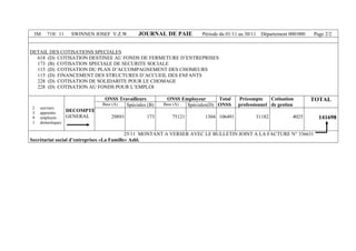 3M 718/ 11 SWINNEN JOSEF V.Z.W. JOURNAL DE PAIE Période du 01/11 au 30/11 Département 000/000 Page 2/2
DETAIL DES COTISATIONS SPECIALES
618 (D) COTISATION DESTINEE AU FONDS DE FERMETURE D’ENTREPRISES
173 (B) COTISATION SPECIALE DE SECURITE SOCIALE
115 (D) COTISATION DU PLAN D’ACCOMPAGNEMENT DES CHOMEURS
115 (D) FINANCEMENT DES STRUCTURES D’ACCUEIL DES ENFANTS
228 (D) COTISATION DE SOLIDARITE POUR LE CHOMAGE
228 (D) COTISATION AU FONDS POUR L’EMPLOI
ONSS Travailleurs ONSS Employeur
Base (A) Spéciales (B) Base (A) Spéciales(D)
Total
ONSS
Précompte
professionnel
Cotisation
de gestion
TOTAL
2 ouvriers
3 apprentis
9 employés
1 domestiques
DECOMPTE
GENERAL 29893 173 75121 1304 106491 31182 4025 141698
25/11 MONTANT A VERSER AVEC LE BULLETIN JOINT A LA FACTURE N° 336631
Secrétariat social d’entreprises «La Famille» Asbl.
 