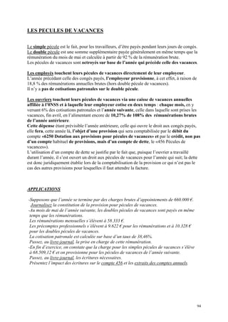 LES PECULES DE VACANCES
Le simple pécule est le fait, pour les travailleurs, d’être payés pendant leurs jours de congés.
Le double pécule est une somme supplémentaire payée généralement en même temps que la
rémunération du mois de mai et calculée à partir de 92 % de la rémunération brute.
Les pécules de vacances sont octroyés sur base de l’année qui précède celle des vacances.
Les employés touchent leurs pécules de vacances directement de leur employeur.
L’année précédant celle des congés payés, l’employeur provisionne, à cet effet, à raison de
18,8 % des rémunérations annuelles brutes (hors double pécule de vacances).
Il n’y a pas de cotisations patronales sur le double pécule.
Les ouvriers touchent leurs pécules de vacances via une caisse de vacances annuelles
affiliée à l’0NSS et à laquelle leur employeur cotise en deux temps : chaque mois, en y
versant 6% des cotisations patronales et l’année suivante, celle dans laquelle sont prises les
vacances, fin avril, en l’alimentant encore de 10,27% de 108% des rémunérations brutes
de l’année antérieure.
Cette dépense étant prévisible l’année antérieure, celle qui ouvre le droit aux congés payés,
elle fera, cette année là, l’objet d’une provision qui sera comptabilisée par le débit du
compte «6250 Dotation aux provisions pour pécules de vacances» et par le crédit, non pas
d’un compte habituel de provisions, mais d’un compte de dette, le «456 Pécules de
vacances»).
L’utilisation d’un compte de dette se justifie par le fait que, puisque l’ouvrier a travaillé
durant l’année, il s’est ouvert un droit aux pécules de vacances pour l’année qui suit; la dette
est donc juridiquement établie lors de la comptabilisation de la provision ce qui n’est pas le
cas des autres provisions pour lesquelles il faut attendre la facture.
APPLICATIONS
-Supposons que l’année se termine par des charges brutes d’appointements de 660.000 €.
Journalisez la constitution de la provision pour pécules de vacances.
-Au mois de mai de l’année suivante, les doubles pécules de vacances sont payés en même
temps que les rémunérations.
Les rémunérations mensuelles s’élèvent à 58.333 €.
Les précomptes professionnels s’élèvent à 9.622 € pour les rémunérations et à 10.328 €
pour les doubles pécules de vacances.
La cotisation patronale est calculée sur base d’un taux de 38,46%.
Passez, au livre-journal, la prise en charge de cette rémunération.
-En fin d’exercice, on constate que la charge pour les simples pécules de vacances s’élève
à 68.509,12 € et on provisionne pour les pécules de vacances de l’année suivante.
Passez, au livre-journal, les écritures nécessaires.
Présentez l’impact des écritures sur le compte 456 et les extraits des comptes annuels.
94
 