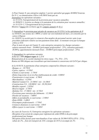 1) Pour l'année N, une entreprise emploie 1 ouvrier spécialisé qui gagne 40.000 € bruts/an.
En N+1, sa rémunération s'élève à 40.500 € bruts par an.
Journalisez les opérations suivantes :
-le 31/12/N, l'enregistrement de la provision pour vacances annuelles;
-le 30/04/N+1, la prise en charge et le paiement de la cotisation pour vacances annuelles;
-le 31/12/N+1, l’enregistrement de la provision.
Montrez l’impact des écritures sur les comptes annuels de N+1.
2) Journalisez la provision pour pécules de vacances au 31/12/N-1 et les opérations de N
-Le 05/03/N, une avance de 1.000 €, à valoir sur son traitement de mars, est consentie par la
caisse à Dupont.
-Le 10/03/N, la société paie le créancier d'un membre du personnel ouvrier suite à une
procédure judiciaire relative au non-paiement d'une dette : le montant versé par la banque
s'élève à 54 €.
-Pour le mois de mars de l'année N, cette entreprise enregistre les charges suivantes :
salaires mensuels bruts : 20.000 € (précompte professionnel : 25%, cotisation patronale :
38,98%), appointements mensuels bruts : 10.000 € (précompte professionnel : 25%).
3) Journalisez les opérations suivantes
Achat de 1.000 chèques-repas de 2,25 €
Rémunération de la société émettant les titres-repas : 7%, TVA : 21%
Remise de 990 chèques aux travailleurs qui interviennent à concurrence de 0,45 € par chèque.
4) Le 01/01/N, le patrimoine d'une entreprise comprend les éléments suivants :
-Banque, cc : 19.750 €
-Caisse, espèces : 4.150 €
-Clients à court terme : 1.750 €
-Dettes long terme vis-à-vis d'un établissement de crédit : 8.000 €
-Fournisseurs à court terme : 4.700 €
-Marchandises : 4.250 €
-Matériel roulant VA : 23.500 € / AA : 14.100 €
-Constructions VA : 130.000 € / AA : 39.393,94 €
-Bénéfice reporté : 5.820 €
-Réserve légale : 3.750 €
-Mobilier VA : 17.500 € / AA : 8.750 €
-Provisions pour entretien des bâtiments : 12.500 €
-Pécules de vacances : 7.600 €
-Effets en portefeuille, à court terme : 2.500 €
-Dette ONSS : 1.400 €
-Précomptes professionnels : 1.750 €
-Créances douteuses à court terme : 530 €
-Effets à payer à court terme : 1.500 €
Au cours de l'exercice N, l'entreprise enregistre les opérations suivantes :
-Réception d’un extrait de compte pour règlement du solde ONSS et du précompte
professionnel par banque
-Réception d'une facture pour marchandises d’une valeur de 20.500 € HTVA (TVA : 21%),
rabais de 2%, , frais de transport de 24 €, consigne de 45 € et escompte de 2%
…
95
 