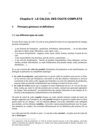 13
Chapitre II : LE CALCUL DES COUTS COMPLETS
1. Principes généraux et définitions
1.1. Les différents types de coûts
Il existe divers types de coûts. Un coût au sens général du terme est un regroupement de charges
qui peut correspondre :
- à une fonction de l'entreprise : production, distribution, administration, ... ou en descendant
plus dans le détail, étude, fabrication, vente, après-vente, ... ;
- à un moyen d'exploitation : magasin, usine, rayon, atelier, bureau, machine ou poste de tra-
vail ;
- à une responsabilité, d'un directeur, chef de service, contremaître, ... ;
- à une activité d'exploitation : famille de produits (marchandises, biens fabriqués, services
rendus), produit individualisé, ou stade d'élaboration d'un produit (étude, achat, production,
distribution, ...).
En ce qui concerne les coûts des produits d'entreprises de production ou de transformation, on
distingue en particulier en comptabilité analytique :
• les coûts de production, représentant tout ce qu'ont coûté les produits semi-ouvrés ou finis,
ou les services créés par l'entreprise, c'est-à-dire le coût des matières, fournitures et services
consommés et des autres coûts engagés par l'entreprise au cours des opérations de production,
jusqu'au stade qui précède immédiatement leur stockage éventuel et/ou leur vente3
;
• les coûts de revient (terme qui a remplacé le terme traditionnel de prix de revient) des pro-
duits vendus qui, outre le coût des produits pris en stocks, incluent une quote-part appropriée
de charges "hors production", soit généralement des charges financières et des charges de re-
cherche et développement, d'administration et de distribution ;
On parle de calcul de coûts complets lorsque ces coûts calculés tiennent compte de toutes les
charges supportées par l'entreprise, de coûts partiels lorsqu'on ne prend en compte dans le calcul
qu'une partie de ces charges : soit les éléments directs, c'est-à-dire affectables sans ambiguïté
aux produits, soit les éléments variables, c'est-à-dire variant proportionnellement avec les quan-
tités produites ou vendues. On reviendra ultérieurement sur les définitions plus précises de ces
termes.
Les coûts peuvent être calculés ex post : ce sont des coûts constatés ; on parle aussi de coûts ré-
els ou historiques.
3
Les expressions "coût de production" et "coût de revient" peuvent renvoyer à des coûts globaux, c'est-à-dire
relatifs à l'ensemble des quantités fabriquées ou vendues d'un même produit pendant la période considérée, ou à
des coûts moyens unitaires.
 
