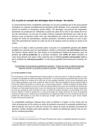 21
2.2. La prise en compte des décalages dans le temps - les stocks
Le fonctionnement d'une comptabilité analytique est souvent compliqué par le fait qu'en général
l'entreprise ne vend pas immédiatement les produits qu'elle fabrique, ni ne consomme immédia-
tement les matières et fournitures qu'elle achète. Ces décalages, qui peuvent être importants,
permettent à la production de s'affranchir en partie des aléas de la vente et des retards de livrai-
son des fournisseurs. Au lieu que les achats externes s'imputent directement aux coûts de pro-
duction et que ces derniers soient virés sans intermédiaire aux coûts de revient des ventes, des
comptes de stocks de marchandises, matières premières, fournitures, produits en cours et pro-
duits finis permettent de stocker les coûts, de servir de tampons entre les entrées en stocks et les
sorties.
Comme on l'a déjà vu dans la première partie consacrée à la comptabilité générale, les entrées
en stock sont valorisées pour les marchandises, matières et fournitures au coût d'achat (montant
des factures d'achat majoré des frais d'achat et éventuellement d'approvisionnement), pour les
produits au coût de production de la période considérée. Les sorties de stock constatées au
cours d'une période sont quant à elles valorisées par la méthode premier entré-premier sorti ou
par la méthode du coût moyen pondéré7
, le coût moyen pondéré étant donné par la formule sui-
vante :
Coût d'achat ou de production global de la période + Valeur du stock en début de période
Quantité achetée ou produite pendant la période + Quantité en début de période
Le cas des produits en cours
En fin de période, il arrive fréquemment que certains produits ne soient pas achevés. Il s'agit des produits en cours,
auxquels correspondent une partie des charges de la période. Le coût de production des produits finis doit donc être
en principe corrigé de la variation de la valeur des en cours pendant la période. On fait souvent l'hypothèse qu'on
est en régime permanent, et que cette variation de valeur est nulle. Mais cette hypothèse n'est pas toujours fondée et
il faut alors effectivement faire la correction qui se révèle toujours délicate. A défaut de disposer de fiches détail-
lées de coût pour les produits en cours (ces fiches sont parfois établies pour suivre des commandes de produits spé-
cifiques), on évalue approximativement ce qui a été consommé par les produits en cours pour chaque composantes
du coût, par exemple par unité de produit en cours, la totalité des matières premières, un pourcentage de la main
d'œuvre affectée à l'unité de produit fini, un autre pourcentage des charges indirectes du centre de production
concerné. On peut encore raisonner plus sommairement en comptant les produits en cours comme des fractions de
produit fini, 400 produits en cours dont on estime par exemple "qu'ils sont terminés au quart" seront comptés
comme 100 unités de produit fini.
La comptabilité analytique s'articule alors selon le Schéma 4 ci-après, où l'on notera que les
coûts de production (et les entrées en stocks de produits) concernent les quantités produites pen-
dant la période, alors que les coûts de revient et les sorties de stocks de produits concernent les
quantités vendues pendant cette même période. Ce schéma ne prétend pas épuiser tous les mo-
des de ventilation possibles8
.
7
Les deux méthodes sont autorisées par le PCG pour l'évaluation des stocks en comptabilité générale (inventaire).
8
Les rectangles dont les bords droits et supérieurs sont doublés correspondent au fait qu'il y a plusieurs centres de
production, plusieurs matières premières et produits finis en stock, plusieurs coûts de production et de revient.
 