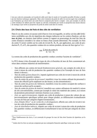 24
tion aux coûts de commandes est le poids de sable serré dans le moule et il est parfois possible d'évaluer ce poids
par des barèmes techniques appropriés. Mais cette évaluation du poids de sable est souvent jugée trop compliquée
par l'entreprise qui choisit alors une unité d'œuvre composite plus facile à compter : ainsi, par exemple, le coût du
centre d'analyse de sablerie peut être imputé au coût des commandes par moitié en proportion des heures directes
de moulage et par moitié en proportion du poids du métal coulé dans les moules.
2.4. Choix des taux de frais et des clés de ventilation
Dans le cas des centres où aucune unité d'œuvre n'est envisageable, on utilise soit des clés forfai-
taires semblables aux clés de répartition des charges indirectes sur les centres d'analyse, soit des
taux de frais, ces derniers étant définis comme le rapport en pourcentage du total des frais du
centre d'analyse considéré à la valeur en francs d'une assiette déterminée. Par exemple, les frais
du centre X seront ventilés sur les coûts de revient R1, R2, R3, par application, aux coûts de pro-
duction P1, P2 et P3, des quantités vendues de ces mêmes produits, du taux de frais égal en % à :
P+P+P
Xcentredufrais100.
321
∑
La somme des coûts de production des quantités vendues constitue l'assiette de ventilation12
.
Le PCG donne à titre d'exemple des types de clés et d'assiettes de taux de frais couramment ad-
mises dans certaines industries de transformation :
- frais afférents aux centres de travail d'administration générale, aux comptes de coûts de re-
vient à raison du coût de production des quantités vendues (c'est l'exemple de taux de frais
donné ci-dessus) ;
- frais du centre gestion financière, imputés également aux coûts de revient à raison du coût de
production des quantités vendues ;
- frais du centre de gestion du personnel, transférés à tous les centres utilisant du personnel à
raison des effectifs qu'ils emploient (ou des heures, ou des rémunérations) ;
- frais du centre de gestion des bâtiments, transférés à tous les centres occupant des surfaces à
raison des surfaces qu'ils occupent ;
- frais du centre de gestion du matériel, transférés aux centres utilisateurs de matériel à raison
de clés conventionnelles, comme par exemple la valeur des matériels des centres, ou à raison
de prestations précisément valorisées fournies à ces centres ;
- frais sur approvisionnements, imputés aux coûts de production à raison des valeurs des ap-
provisionnements spécifiques utilisés pour chaque produit, en différenciant éventuellement
ces taux de frais par catégorie d'approvisionnements ;
- frais d'études libres13
ou de recherche et développement, affectés aux coûts de revient à rai-
son des coûts de production des quantités vendues ;
- frais de distribution indirects, imputés aux coûts de revient à raison des coûts de production
des quantités vendues, en différenciant éventuellement le taux de frais par catégorie de clien-
tèle.
12
Pour l'établissement des devis, il est commode de grouper les taux de frais dont l'assiette de répartition est la
même.
13
études dont les frais ne sont pas compensés par une contrepartie financière spécifique versée par un client
 