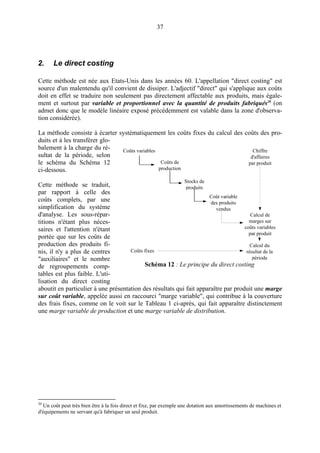 37
2. Le direct costing
Cette méthode est née aux Etats-Unis dans les années 60. L'appellation "direct costing" est
source d'un malentendu qu'il convient de dissiper. L'adjectif "direct" qui s'applique aux coûts
doit en effet se traduire non seulement pas directement affectable aux produits, mais égale-
ment et surtout par variable et proportionnel avec la quantité de produits fabriqués20
(on
admet donc que le modèle linéaire exposé précédemment est valable dans la zone d'observa-
tion considérée).
La méthode consiste à écarter systématiquement les coûts fixes du calcul des coûts des pro-
duits et à les transférer glo-
balement à la charge du ré-
sultat de la période, selon
le schéma du Schéma 12
ci-dessous.
Cette méthode se traduit,
par rapport à celle des
coûts complets, par une
simplification du système
d'analyse. Les sous-répar-
titions n'étant plus néces-
saires et l'attention n'étant
portée que sur les coûts de
production des produits fi-
nis, il n'y a plus de centres
"auxiliaires" et le nombre
de regroupements comp-
tables est plus faible. L'uti-
lisation du direct costing
aboutit en particulier à une présentation des résultats qui fait apparaître par produit une marge
sur coût variable, appelée aussi en raccourci "marge variable", qui contribue à la couverture
des frais fixes, comme on le voit sur le Tableau 1 ci-après, qui fait apparaître distinctement
une marge variable de production et une marge variable de distribution.
20
Un coût peut très bien être à la fois direct et fixe, par exemple une dotation aux amortissements de machines et
d'équipements ne servant qu'à fabriquer un seul produit.
Coûts variables
Coûts de
production
Stocks de
produits
Coût variable
des produits
vendus
Coûts fixes
Chiffre
d'affaires
par produit
Calcul de
marges sur
coûts variables
par produit
Calcul du
résultat de la
période
Schéma 12 : Le principe du direct costing
 