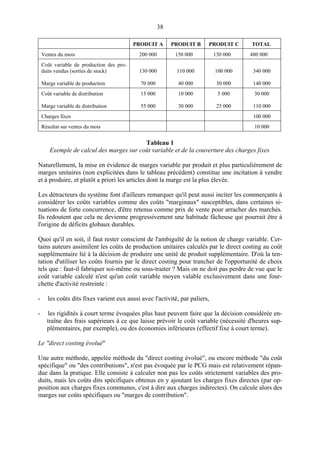 38
PRODUIT A PRODUIT B PRODUIT C TOTAL
Ventes du mois 200 000 150 000 130 000 480 000
Coût variable de production des pro-
duits vendus (sorties de stock)
Marge variable de production
130 000
70 000
110 000
40 000
100 000
30 000
340 000
140 000
Coût variable de distribution
Marge variable de distribution
15 000
55 000
10 000
30 000
5 000
25 000
30 000
110 000
Charges fixes 100 000
Résultat sur ventes du mois 10 000
Tableau 1
Exemple de calcul des marges sur coût variable et de la couverture des charges fixes
Naturellement, la mise en évidence de marges variable par produit et plus particulièrement de
marges unitaires (non explicitées dans le tableau précédent) constitue une incitation à vendre
et à produire, et plutôt a priori les articles dont la marge est la plus élevée.
Les détracteurs du système font d'ailleurs remarquer qu'il peut aussi inciter les commerçants à
considérer les coûts variables comme des coûts "marginaux" susceptibles, dans certaines si-
tuations de forte concurrence, d'être retenus comme prix de vente pour arracher des marchés.
Ils redoutent que cela ne devienne progressivement une habitude fâcheuse qui pourrait être à
l'origine de déficits globaux durables.
Quoi qu'il en soit, il faut rester conscient de l'ambiguïté de la notion de charge variable. Cer-
tains auteurs assimilent les coûts de production unitaires calculés par le direct costing au coût
supplémentaire lié à la décision de produire une unité de produit supplémentaire. D'où la ten-
tation d'utiliser les coûts fournis par le direct costing pour trancher de l'opportunité de choix
tels que : faut-il fabriquer soi-même ou sous-traiter ? Mais on ne doit pas perdre de vue que le
coût variable calculé n'est qu'un coût variable moyen valable exclusivement dans une four-
chette d'activité restreinte :
- les coûts dits fixes varient eux aussi avec l'activité, par paliers,
- les rigidités à court terme évoquées plus haut peuvent faire que la décision considérée en-
traîne des frais supérieurs à ce que laisse prévoir le coût variable (nécessité d'heures sup-
plémentaires, par exemple), ou des économies inférieures (effectif fixe à court terme).
Le "direct costing évolué"
Une autre méthode, appelée méthode du "direct costing évolué", ou encore méthode "du coût
spécifique" ou "des contributions", n'est pas évoquée par le PCG mais est relativement répan-
due dans la pratique. Elle consiste à calculer non pas les coûts strictement variables des pro-
duits, mais les coûts dits spécifiques obtenus en y ajoutant les charges fixes directes (par op-
position aux charges fixes communes, c'est à dire aux charges indirectes). On calcule alors des
marges sur coûts spécifiques ou "marges de contribution".
 