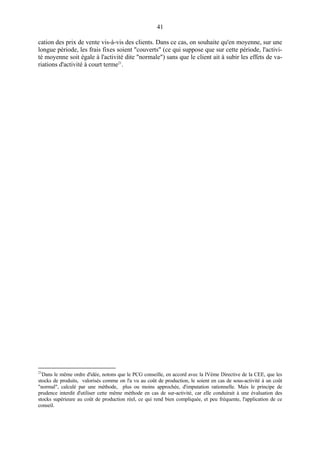 41
cation des prix de vente vis-à-vis des clients. Dans ce cas, on souhaite qu'en moyenne, sur une
longue période, les frais fixes soient "couverts" (ce qui suppose que sur cette période, l'activi-
té moyenne soit égale à l'activité dite "normale") sans que le client ait à subir les effets de va-
riations d'activité à court terme21
.
21
Dans le même ordre d'idée, notons que le PCG conseille, en accord avec la IVème Directive de la CEE, que les
stocks de produits, valorisés comme on l'a vu au coût de production, le soient en cas de sous-activité à un coût
"normal", calculé par une méthode, plus ou moins approchée, d'imputation rationnelle. Mais le principe de
prudence interdit d'utiliser cette même méthode en cas de sur-activité, car elle conduirait à une évaluation des
stocks supérieure au coût de production réel, ce qui rend bien compliquée, et peu fréquente, l'application de ce
conseil.
 