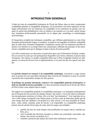 6
INTRODUCTION GENERALE
L'objet du cours de comptabilité d'entreprise de l'Ecole des Mines, dans ses deux composantes
comptabilité générale et comptabilité analytique, est de permettre à de futurs ingénieurs de dia-
loguer efficacement avec les financiers, les comptables et les contrôleurs de gestion avec les-
quels ils auront très probablement à être en relation à un moment ou à un autre, même lorsque
leur orientation professionnelle personnelle est au départ plus scientifique et technologique
qu'économique.
Si l'acquisition complète des techniques comptables, qui s'effectue généralement au cours d'une
formation professionnelle longue et complexe, ne paraît ni envisageable ni d'ailleurs souhaitable
dans le cadre d'une formation d'ingénieurs, l'expérience montre qu'il est néanmoins possible de
donner à ces derniers en un temps limité une connaissance suffisante des principes et des méca-
nismes comptables pour que le dialogue évoqué ci-dessus devienne possible.
Une telle connaissance est nécessaire en particulier parce que l'information d'origine compta-
ble est souvent la seule qui soit pratiquement disponible sous forme cohérente et précise dans
l'entreprise. Par ailleurs, le modèle comptable défini par le Plan Comptable Général est obli-
gatoire, en raison de diverses lois et réglementations, et ne peut être dès lors ignoré sans dan-
ger.
Le présent manuel est consacré à la comptabilité analytique, instrument à usage interne
pour la gestion de sous-ensembles distingués dans l'activité de l'entreprise et pour le contrôle
a posteriori des responsables chargés de cette gestion.
Il prolonge un premier document, consacré à la comptabilité générale d'entreprise, et
dont on conseille la lecture préalable. Ces deux documents donnent lieu à l'Ecole des Mines
de Paris à deux cours séparés dans le temps.
Par rapport à la comptabilité générale, la comptabilité analytique va se distinguer techniquement
par le fait qu'au lieu de recenser des charges classées "par nature", c'est à dire selon la nomencla-
ture des partenaires extérieurs à la firme, elle va le faire "par destination" : il ne s'agit plus de sa-
voir si telle charge correspond à une facture payée à tel tiers, mais de déterminer quelle part de
cette charge peut être attribuée à tel produit ou à telle activité, à tel sous-ensemble de l'entre-
prise : usine, atelier, machine, poste de travail, à tel responsable. La comptabilité analytique
permet ainsi de calculer divers types de coûts, dont les usages sont multiples :
• justifier des prix de vente lorsque cette justification est requise (devis, marchés pu-
blics, etc.),
• servir à prendre des décisions (accepter ou refuser une commande, sous-traiter, sup-
primer une activité, un produit, etc.),
• contrôler a posteriori par analyse des écarts entre réalisations et prévisions,
 