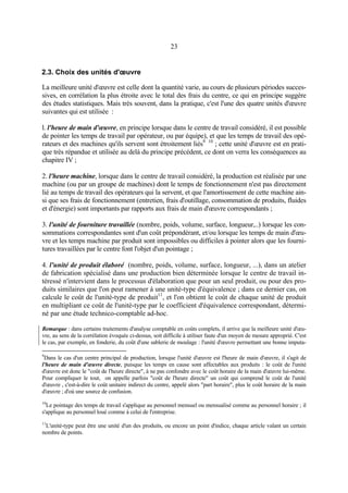 23

2.3. Choix des unités d'œuvre
La meilleure unité d'œuvre est celle dont la quantité varie, au cours de plusieurs périodes successives, en corrélation la plus étroite avec le total des frais du centre, ce qui en principe suggère
des études statistiques. Mais très souvent, dans la pratique, c'est l'une des quatre unités d'œuvre
suivantes qui est utilisée :
l. l'heure de main d'œuvre, en principe lorsque dans le centre de travail considéré, il est possible
de pointer les temps de travail par opérateur, ou par équipe), et que les temps de travail des opérateurs et des machines qu'ils servent sont étroitement liés9 10 ; cette unité d'œuvre est en pratique très répandue et utilisée au delà du principe précédent, ce dont on verra les conséquences au
chapitre IV ;
2. l'heure machine, lorsque dans le centre de travail considéré, la production est réalisée par une
machine (ou par un groupe de machines) dont le temps de fonctionnement n'est pas directement
lié au temps de travail des opérateurs qui la servent, et que l'amortissement de cette machine ainsi que ses frais de fonctionnement (entretien, frais d'outillage, consommation de produits, fluides
et d'énergie) sont importants par rapports aux frais de main d'œuvre correspondants ;
3. l'unité de fourniture travaillée (nombre, poids, volume, surface, longueur,..) lorsque les consommations correspondantes sont d'un coût prépondérant, et/ou lorsque les temps de main d'œuvre et les temps machine par produit sont impossibles ou difficiles à pointer alors que les fournitures travaillées par le centre font l'objet d'un pointage ;
4. l'unité de produit élaboré (nombre, poids, volume, surface, longueur, ...), dans un atelier
de fabrication spécialisé dans une production bien déterminée lorsque le centre de travail intéressé n'intervient dans le processus d'élaboration que pour un seul produit, ou pour des produits similaires que l'on peut ramener à une unité-type d'équivalence ; dans ce dernier cas, on
calcule le coût de l'unité-type de produit11, et l'on obtient le coût de chaque unité de produit
en multipliant ce coût de l'unité-type par le coefficient d'équivalence correspondant, déterminé par une étude technico-comptable ad-hoc.
Remarque : dans certains traitements d'analyse comptable en coûts complets, il arrive que la meilleure unité d'œuvre, au sens de la corrélation évoquée ci-dessus, soit difficile à utiliser faute d'un moyen de mesure approprié. C'est
le cas, par exemple, en fonderie, du coût d'une sablerie de moulage : l'unité d'œuvre permettant une bonne imputa9

Dans le cas d'un centre principal de production, lorsque l'unité d'œuvre est l'heure de main d'œuvre, il s'agit de
l'heure de main d'œuvre directe, puisque les temps en cause sont affectables aux produits : le coût de l'unité
d'œuvre est donc le "coût de l'heure directe", à ne pas confondre avec le coût horaire de la main d'œuvre lui-même.
Pour compliquer le tout, on appelle parfois "coût de l'heure directe" un coût qui comprend le coût de l'unité
d'œuvre , c'est-à-dire le coût unitaire indirect du centre, appelé alors "part horaire", plus le coût horaire de la main
d'œuvre ; d'où une source de confusion.
10

Le pointage des temps de travail s'applique au personnel mensuel ou mensualisé comme au personnel horaire ; il
s'applique au personnel loué comme à celui de l'entreprise.
11

L'unité-type peut être une unité d'un des produits, ou encore un point d'indice, chaque article valant un certain
nombre de points.

 