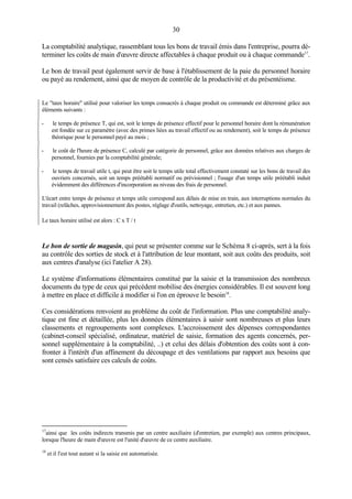 30
La comptabilité analytique, rassemblant tous les bons de travail émis dans l'entreprise, pourra déterminer les coûts de main d'œuvre directe affectables à chaque produit ou à chaque commande17.
Le bon de travail peut également servir de base à l'établissement de la paie du personnel horaire
ou payé au rendement, ainsi que de moyen de contrôle de la productivité et du présentéisme.

Le "taux horaire" utilisé pour valoriser les temps consacrés à chaque produit ou commande est déterminé grâce aux
éléments suivants :
-

le temps de présence T, qui est, soit le temps de présence effectif pour le personnel horaire dont la rémunération
est fondée sur ce paramètre (avec des primes liées au travail effectif ou au rendement), soit le temps de présence
théorique pour le personnel payé au mois ;

-

le coût de l'heure de présence C, calculé par catégorie de personnel, grâce aux données relatives aux charges de
personnel, fournies par la comptabilité générale;

-

le temps de travail utile t, qui peut être soit le temps utile total effectivement constaté sur les bons de travail des
ouvriers concernés, soit un temps préétabli normatif ou prévisionnel ; l'usage d'un temps utile préétabli induit
évidemment des différences d'incorporation au niveau des frais de personnel.

L'écart entre temps de présence et temps utile correspond aux délais de mise en train, aux interruptions normales du
travail (relâches, approvisionnement des postes, réglage d'outils, nettoyage, entretien, etc.) et aux pannes.
Le taux horaire utilisé est alors : C x T / t

Le bon de sortie de magasin, qui peut se présenter comme sur le Schéma 8 ci-après, sert à la fois
au contrôle des sorties de stock et à l'attribution de leur montant, soit aux coûts des produits, soit
aux centres d'analyse (ici l'atelier A 28).
Le système d'informations élémentaires constitué par la saisie et la transmission des nombreux
documents du type de ceux qui précèdent mobilise des énergies considérables. Il est souvent long
à mettre en place et difficile à modifier si l'on en éprouve le besoin18.
Ces considérations renvoient au problème du coût de l'information. Plus une comptabilité analytique est fine et détaillée, plus les données élémentaires à saisir sont nombreuses et plus leurs
classements et regroupements sont complexes. L'accroissement des dépenses correspondantes
(cabinet-conseil spécialisé, ordinateur, matériel de saisie, formation des agents concernés, personnel supplémentaire à la comptabilité, ..) et celui des délais d'obtention des coûts sont à confronter à l'intérêt d'un affinement du découpage et des ventilations par rapport aux besoins que
sont censés satisfaire ces calculs de coûts.

17

ainsi que les coûts indirects transmis par un centre auxiliaire (d'entretien, par exemple) aux centres principaux,
lorsque l'heure de main d'œuvre est l'unité d'œuvre de ce centre auxiliaire.

18

et il l'est tout autant si la saisie est automatisée.

 