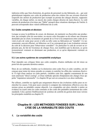 32
indirectes telles que frais d'entretien, de gestion de personnel ou des bâtiments, etc. , qui sont
généralement imputées aux coûts de production selon des critères liés aux niveaux d'activité
respectifs des ateliers de production (par exemple au prorata des charges directes, supposées
variables, de chaque atelier, ou encore des seules charges directes de main d'œuvre. Le coût
unitaire de production n'est donc pas "fidèle" puisqu'à deux situations identiques de l'atelier A
peuvent correspondre deux valeurs différentes de ce coût.
5.2. Coûts complets et décision
Lorsque se pose le problème de cesser, de diminuer, de maintenir ou d'accroître une production, par exemple celui de sous-traiter, ou encore celui d'accepter ou de refuser une ristourne
demandée par un client, la tentation est grande de se livrer à la comparaison entre coûts de revient et prix de vente pour savoir si telle ou telle vente ou fabrication est "rentable". Ce raisonnement, souvent effectué, est fallacieux car il ne correspond pas à une évaluation correcte
du coût de la décision pour l'observateur considéré19. En particulier le coût de revient ne représente pas, du fait de l'existence de charges fixes, non modifiées par la décision, ce qu'on
économiserait vraiment en diminuant une production, ni ce qu'on dépenserait vraiment en
l'accroissant.
5.3. Les autres systèmes de comptabilité analytique
Pour répondre aux critiques faites aux coûts complets, d'autres méthodes ont été mises au
point lors des quarante dernières années.
Deux de ces méthodes, fondées sur la distinction entre coûts fixes et coûts variables, ont été
conçues pour tenter de mieux prendre en compte et contrôler les effets des variations d'activité. Il s'agit d'une analyse en coûts partiels, variables cette fois, appelée couramment de son
nom américain "direct costing", et d'une méthode spéciale d'imputation des charges fixes appelée "imputation rationnelle". Le chapitre III qui suit est consacrée à ces deux méthodes.
Par ailleurs, contrôler ne signifie pas uniquement observer des évolutions réelles pour en rechercher les causes. Cela peut aussi consister à comparer des réalisations effectives avec des
normes prises au préalable comme objectifs. Les comptables ont alors cherché à mettre en
évidence les écarts entre les coûts constatés et des coûts dits préétablis (notamment des coûts
standard). Cela a permis l'établissement de systèmes de contrôle de gestion dont nous verrons
les principales modalités au chapitre IV.

Chapitre III : LES METHODES FONDEES SUR L'ANALYSE DE LA VARIABILITE DES COUTS
1.

19

La variabilité des coûts

cf. cours d'Evaluation des coûts, de C. RIVELINE, déjà cité.

 