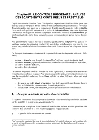 43

Chapitre IV : LE CONTROLE BUDGETAIRE : ANALYSE
DES ECARTS ENTRE COÛTS REELS ET PREETABLIS
Depuis une trentaine d'années, l'idée s'est répandue, en provenance des Etats-Unis, qu'un contrôle au sein des entreprises devrait s'appuyer non seulement sur la constatation de l'évolution
de certains coûts, mais aussi sur la comparaison de coûts calculés avec des coûts préétablis.
Le terme de coût préétabli recouvre soit la notion de coût prévisionnel, déterminé à partir de
l'observation statistique des périodes comptables antérieures, soit celle de coût standard, généralement calculé à partir d'une analyse technique normative réalisée par un bureau des méthodes.
Plus généralement, l'idée de base de ce contrôle, appelé contrôle budgétaire22 est que des objectifs de recettes, de coûts et de productivité, sont définis périodiquement pour tous les centres de responsabilité résultant d'une décentralisation de l'entreprise et d'une délégation d'autorité23.
On distingue plusieurs types de centres de responsabilité caractérisés par des indicateurs différents :
-

les centres de profit, pour lesquels il est possible d'établir un compte de résultat local,
les centres de coûts, jugés sur le rapport entre leurs coûts contrôlables et leurs prestations,
les centres de chiffre d'affaires,
les centres d'investissement.

Le contrôle budgétaire consiste à mesurer les écarts significatifs, à en analyser les raisons et à
cerner les responsabilités en cause. Pour ce qui concerne les coûts, il prend évidemment pour
base la comptabilité analytique. La méthode utilisée est alors différente selon qu'il s'agit
d'analyser :
•
•

1.

des écarts sur coûts directs et variables, c'est à dire essentiellement la main d'œuvre
directe (MOD) et les consommations de matières premières,
ou des écarts sur les frais de section, qui sont par définition des coûts indirects.

L'analyse des écarts sur coûts directs variables

Il s'agit très simplement de décomposer les écarts (en valeur monétaire) considérés, en écarts
sur les quantités et en écarts sur les coûts unitaires.
Considérons par exemple un écart E constaté entre le coût réel des matières premières consommées dans un atelier et le coût préétabli ; appelons respectivement :
qr

22

la quantité réelle consommée (en tonnes),

ou "comptabilité budgétaire". Le terme de "contrôle budgétaire" n'a pas ici le même sens que lorsqu'il est utilisé pour le suivi des dépenses et des recettes d'un organisme administratif doté d'un budget contrôlé ex ante et ex
post par une tutelle.

23

 