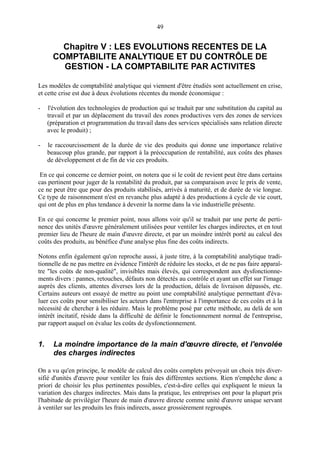 49

Chapitre V : LES EVOLUTIONS RECENTES DE LA
COMPTABILITE ANALYTIQUE ET DU CONTRÔLE DE
GESTION - LA COMPTABILITE PAR ACTIVITES
Les modèles de comptabilité analytique qui viennent d'être étudiés sont actuellement en crise,
et cette crise est due à deux évolutions récentes du monde économique :
-

l'évolution des technologies de production qui se traduit par une substitution du capital au
travail et par un déplacement du travail des zones productives vers des zones de services
(préparation et programmation du travail dans des services spécialisés sans relation directe
avec le produit) ;

-

le raccourcissement de la durée de vie des produits qui donne une importance relative
beaucoup plus grande, par rapport à la préoccupation de rentabilité, aux coûts des phases
de développement et de fin de vie ces produits.

En ce qui concerne ce dernier point, on notera que si le coût de revient peut être dans certains
cas pertinent pour juger de la rentabilité du produit, par sa comparaison avec le prix de vente,
ce ne peut être que pour des produits stabilisés, arrivés à maturité, et de durée de vie longue.
Ce type de raisonnement n'est en revanche plus adapté à des productions à cycle de vie court,
qui ont de plus en plus tendance à devenir la norme dans la vie industrielle présente.
En ce qui concerne le premier point, nous allons voir qu'il se traduit par une perte de pertinence des unités d'œuvre généralement utilisées pour ventiler les charges indirectes, et en tout
premier lieu de l'heure de main d'œuvre directe, et par un moindre intérêt porté au calcul des
coûts des produits, au bénéfice d'une analyse plus fine des coûts indirects.
Notons enfin également qu'on reproche aussi, à juste titre, à la comptabilité analytique traditionnelle de ne pas mettre en évidence l'intérêt de réduire les stocks, et de ne pas faire apparaître "les coûts de non-qualité", invisibles mais élevés, qui correspondent aux dysfonctionnements divers : pannes, retouches, défauts non détectés au contrôle et ayant un effet sur l'image
auprès des clients, attentes diverses lors de la production, délais de livraison dépassés, etc.
Certains auteurs ont essayé de mettre au point une comptabilité analytique permettant d'évaluer ces coûts pour sensibiliser les acteurs dans l'entreprise à l'importance de ces coûts et à la
nécessité de chercher à les réduire. Mais le problème posé par cette méthode, au delà de son
intérêt incitatif, réside dans la difficulté de définir le fonctionnement normal de l'entreprise,
par rapport auquel on évalue les coûts de dysfonctionnement.

1.

La moindre importance de la main d'œuvre directe, et l'envolée
des charges indirectes

On a vu qu'en principe, le modèle de calcul des coûts complets prévoyait un choix très diversifié d'unités d'œuvre pour ventiler les frais des différentes sections. Rien n'empêche donc a
priori de choisir les plus pertinentes possibles, c'est-à-dire celles qui expliquent le mieux la
variation des charges indirectes. Mais dans la pratique, les entreprises ont pour la plupart pris
l'habitude de privilégier l'heure de main d'œuvre directe comme unité d'œuvre unique servant
à ventiler sur les produits les frais indirects, assez grossièrement regroupés.

 