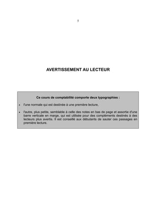 5

AVERTISSEMENT AU LECTEUR

Ce cours de comptabilité comporte deux typographies :
•

l'une normale qui est destinée à une première lecture,

•

l'autre, plus petite, semblable à celle des notes en bas de page et assortie d'une
barre verticale en marge, qui est utilisée pour des compléments destinés à des
lecteurs plus avertis. Il est conseillé aux débutants de sauter ces passages en
première lecture.

 