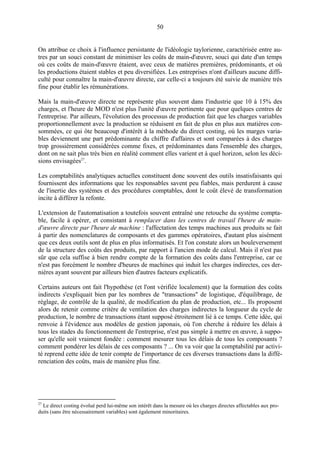 50

On attribue ce choix à l'influence persistante de l'idéologie taylorienne, caractérisée entre autres par un souci constant de minimiser les coûts de main-d'œuvre, souci qui date d'un temps
où ces coûts de main-d'œuvre étaient, avec ceux de matières premières, prédominants, et où
les productions étaient stables et peu diversifiées. Les entreprises n'ont d'ailleurs aucune difficulté pour connaître la main-d'œuvre directe, car celle-ci a toujours été suivie de manière très
fine pour établir les rémunérations.
Mais la main-d'œuvre directe ne représente plus souvent dans l'industrie que 10 à 15% des
charges, et l'heure de MOD n'est plus l'unité d'œuvre pertinente que pour quelques centres de
l'entreprise. Par ailleurs, l'évolution des processus de production fait que les charges variables
proportionnellement avec la production se réduisent en fait de plus en plus aux matières consommées, ce qui ôte beaucoup d'intérêt à la méthode du direct costing, où les marges variables deviennent une part prédominante du chiffre d'affaires et sont comparées à des charges
trop grossièrement considérées comme fixes, et prédominantes dans l'ensemble des charges,
dont on ne sait plus très bien en réalité comment elles varient et à quel horizon, selon les décisions envisagées27.
Les comptabilités analytiques actuelles constituent donc souvent des outils insatisfaisants qui
fournissent des informations que les responsables savent peu fiables, mais perdurent à cause
de l'inertie des systèmes et des procédures comptables, dont le coût élevé de transformation
incite à différer la refonte.
L'extension de l'automatisation a toutefois souvent entraîné une retouche du système comptable, facile à opérer, et consistant à remplacer dans les centres de travail l'heure de maind'œuvre directe par l'heure de machine : l'affectation des temps machines aux produits se fait
à partir des nomenclatures de composants et des gammes opératoires, d'autant plus aisément
que ces deux outils sont de plus en plus informatisés. Et l'on constate alors un bouleversement
de la structure des coûts des produits, par rapport à l'ancien mode de calcul. Mais il n'est pas
sûr que cela suffise à bien rendre compte de la formation des coûts dans l'entreprise, car ce
n'est pas forcément le nombre d'heures de machines qui induit les charges indirectes, ces dernières ayant souvent par ailleurs bien d'autres facteurs explicatifs.
Certains auteurs ont fait l'hypothèse (et l'ont vérifiée localement) que la formation des coûts
indirects s'expliquait bien par les nombres de "transactions" de logistique, d'équilibrage, de
réglage, de contrôle de la qualité, de modification du plan de production, etc... Ils proposent
alors de retenir comme critère de ventilation des charges indirectes la longueur du cycle de
production, le nombre de transactions étant supposé étroitement lié à ce temps. Cette idée, qui
renvoie à l'évidence aux modèles de gestion japonais, où l'on cherche à réduire les délais à
tous les stades du fonctionnement de l'entreprise, n'est pas simple à mettre en œuvre, à supposer qu'elle soit vraiment fondée : comment mesurer tous les délais de tous les composants ?
comment pondérer les délais de ces composants ? ... On va voir que la comptabilité par activité reprend cette idée de tenir compte de l'importance de ces diverses transactions dans la différenciation des coûts, mais de manière plus fine.

27

Le direct costing évolué perd lui-même son intérêt dans la mesure où les charges directes affectables aux produits (sans être nécessairement variables) sont également minoritaires.

 