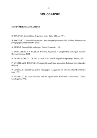 59

BIBLIOGRAPHIE

COMPTABILITE ANALYTIQUE

H. BOUQUIN. Comptabilité de gestion. Sirey, 2 ème édition, 1997.
H. BOISVERT. Le contrôle de gestion - Vers une pratique renouvelée. Editions du renouveau
pédagogique (4ème trimestre 2001)
A. CIBERT. Comptabilité analytique. Dunod Economie, 1988.
T. CUYAUBERE et J. MULLER. Contrôle de gestion et comptabilité analytique. Editions
Bertrand Lacoste, 1994.
R. DEMEESTERE, P. LORINO, O. MOTTIS. Contrôle de gestion et pilotage. Nathan, 1997.
P. LAUZEL et H. BOUQUIN. Comptabilité analytique et gestion. Editions Sirey (dernière
édition)
P. LORINO. Le contrôle de gestion stratégique - La gestion par activités. Dunod Entreprise
(mai 1991)
P. MEVELLEC. Le calcul des coûts dans les organisations. Editions La Découverte - Collection Repères, 1995.

 