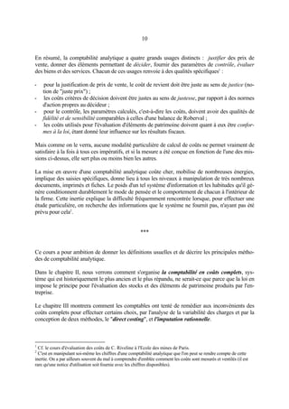 10
En résumé, la comptabilité analytique a quatre grands usages distincts : justifier des prix de
vente, donner des éléments permettant de décider, fournir des paramètres de contrôle, évaluer
des biens et des services. Chacun de ces usages renvoie à des qualités spécifiques1
:
- pour la justification de prix de vente, le coût de revient doit être juste au sens de justice (no-
tion de "juste prix") ;
- les coûts critères de décision doivent être justes au sens de justesse, par rapport à des normes
d'action propres au décideur ;
- pour le contrôle, les paramètres calculés, c'est-à-dire les coûts, doivent avoir des qualités de
fidélité et de sensibilité comparables à celles d'une balance de Roberval ;
- les coûts utilisés pour l'évaluation d'éléments de patrimoine doivent quant à eux être confor-
mes à la loi, étant donné leur influence sur les résultats fiscaux.
Mais comme on le verra, aucune modalité particulière de calcul de coûts ne permet vraiment de
satisfaire à la fois à tous ces impératifs, et si la mesure a été conçue en fonction de l'une des mis-
sions ci-dessus, elle sert plus ou moins bien les autres.
La mise en œuvre d'une comptabilité analytique coûte cher, mobilise de nombreuses énergies,
implique des saisies spécifiques, donne lieu à tous les niveaux à manipulation de très nombreux
documents, imprimés et fiches. Le poids d'un tel système d'information et les habitudes qu'il gé-
nère conditionnent durablement le mode de pensée et le comportement de chacun à l'intérieur de
la firme. Cette inertie explique la difficulté fréquemment rencontrée lorsque, pour effectuer une
étude particulière, on recherche des informations que le système ne fournit pas, n'ayant pas été
prévu pour cela2
.
***
Ce cours a pour ambition de donner les définitions usuelles et de décrire les principales métho-
des de comptabilité analytique.
Dans le chapitre II, nous verrons comment s'organise la comptabilité en coûts complets, sys-
tème qui est historiquement le plus ancien et le plus répandu, ne serait-ce que parce que la loi en
impose le principe pour l'évaluation des stocks et des éléments de patrimoine produits par l'en-
treprise.
Le chapitre III montrera comment les comptables ont tenté de remédier aux inconvénients des
coûts complets pour effectuer certains choix, par l'analyse de la variabilité des charges et par la
conception de deux méthodes, le "direct costing", et l'imputation rationnelle.
1
Cf. le cours d'évaluation des coûts de C. Riveline à l'Ecole des mines de Paris.
2
C'est en manipulant soi-même les chiffres d'une comptabilité analytique que l'on peut se rendre compte de cette
inertie. On a par ailleurs souvent du mal à comprendre d'emblée comment les coûts sont mesurés et ventilés (il est
rare qu'une notice d'utilisation soit fournie avec les chiffres disponibles).
 