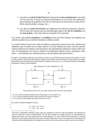 18
• soit grâce au coût de l'unité d'œuvre de chacun des centres opérationnels, c'est à dire
ceux où sont mis en œuvre les moyens de production, et où il existe une unité physi-
que permettant de quantifier l'activité du centre (heure de main d'œuvre, heure de ma-
chine, unité de produit, tonnage, etc.) ;
• soit, dans les centres de structure qui remplissent des fonctions communes dont l'ac-
tivité ne peut être mesurée par une unité physique, grâce à des clés de ventilation ou à
des taux de frais, clés et taux dont on verra plus loin le principe.
Les centres sont appelés principaux ou auxiliaires selon que leurs charges sont imputées aux
coûts des produits ou au contraire transmises à d'autres centres.
Le coût de l'unité d' œuvre d'un centre est obtenu en divisant la somme de ses frais, indirects par
définition6
, par le nombre de ses unités d'œuvre. Les frais indirects du centre sont des consom-
mations indirectes de matières et de fournitures, des rémunérations indirectes comme celles rela-
tives à l'encadrement, des services indirects éventuellement répartis (loyers, assurances, trans-
ports, ...), des dotations aux amortissements, et des prestations des autres centres.
Lorsqu'il y a prestations réciproques entre plusieurs centres, les coûts d'unité d'œuvre peuvent être obtenus en résol-
vant des systèmes d'équations exprimant pour chaque centre l'égalité entre frais entrants et frais sortants (les compta-
bles préfèrent souvent procéder par tâtonnements et itérations successives ou se contenter d'évaluer les prestations
réciproques à l'aide de coûts standards).
F1 F2
Frais transmis aux centres d'analyse S1 et S2
F'1 = n1c1 F'2 = n2c2
m1
m2
section S1 section S2
Frais transmis par S1 et S2 aux autres centres situés à l'aval et aux produits
- m1 et m2 sont les nombres d'unités d'œuvre fournies par S1 à S2 et par S2 à S1,
- n1 et n2 sont les nombres d'unités d'œuvre fournies à l'aval par S1 et par S2,
- c1 et c2 sont les coûts unitaires des unités d'œuvre de S1 et S2.
On a alors le système d'équations suivant :
F1 + m2c2 = (n1 + m1) c1
F2 + m1c1 = (n2 + m2) c2
6
Souvent la comptabilité analytique a pour objet non seulement le calcul de coûts des produits mais également le
calcul de coûts par centre de responsabilité. On fait alors transiter les charges directes de consommation de
matières premières et de main d'œuvre par les centres d'analyse où a lieu la fabrication des produits, et cela afin
d'aboutir à un coût global d'exploitation du centre considéré. Mais dans la suite, nous respecterons le formalisme du
vocabulaire défini précédemment, et n'emploierons le terme de frais d'un centre que dans le sens de frais indirects.
 