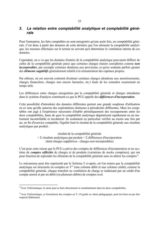 25
3. La relation entre comptabilité analytique et comptabilité géné-
rale
Pour l'entreprise, les faits comptables ne sont enregistrés qu'une seule fois, en comptabilité géné-
rale. C'est donc à partir des données de cette dernière que l'on alimente la comptabilité analyti-
que, les mesures effectuées sur le terrain ne servant qu'à déterminer la ventilation interne de ces
données.
Cependant, on a vu que les données d'entrée de la comptabilité analytique pouvaient différer de
celles de la comptabilité générale parce que certaines charges étaient considérées comme non
incorporables, par exemple certaines dotations aux provisions, et qu'on souhaite parfois ajouter
des éléments supplétifs généralement relatifs à la rémunération des capitaux propres.
Par ailleurs, on est souvent contraint d'estimer certaines charges (dotations aux amortissements,
charges financières, charges non encore facturées, etc.) faute de les connaître exactement en
temps utile.
Les différences entre charges enregistrées par la comptabilité générale et charges introduites
dans le système d'analyse constituent ce que le PCG appelle des différences d'incorporation.
Cette possibilité d'introduire des données différentes permet une grande souplesse d'utilisation
en ce sens qu'elle autorise des exploitations distinctes à périodicités différentes. Mais les comp-
tables ont jugé à l'expérience nécessaire d'établir périodiquement des recoupements entre les
deux comptabilités, faute de quoi la comptabilité analytique dégénérerait rapidement en un ins-
trument incontrôlable et incohérent. Ils souhaitent en particulier vérifier au moins une fois par
an, en fin d'exercice comptable, l'égalité liant le résultat de la comptabilité générale aux résultats
analytiques par produit :
résultat de la comptabilité générale
= Σ résultats analytiques par produit + Σ différences d'incorporation
(dont charges supplétives - charges non incorporables)
C'est pour cette raison que le PCG a prévu des comptes de différences d'incorporation et un sys-
tème de comptes réfléchis de charges et de produits (variations de stocks comprises), qui ont
pour fonction de reprendre les éléments de la comptabilité générale sans en altérer les comptes14
.
Le mécanisme peut être représenté par le Schéma 5 ci-après, où l'on notera que la comptabilité
analytique est structurée en comptes en T15
(une colonne débit et une colonne crédit), comme la
comptabilité générale, chaque transfert ou ventilation de charge se traduisant par un crédit d'un
compte amont et par un débit (ou plusieurs débits) de comptes aval.
14
Avec l'informatique, la saisie peut se faire directement et simultanément dans les deux comptabilités.
15
Avec l'informatique, ce formalisme des comptes en T, s'il garde sa valeur pédagogique, peut très bien ne pas être
respecté fidèlement.
 