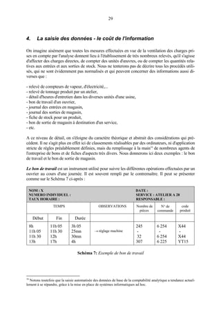 29
4. La saisie des données - le coût de l'information
On imagine aisément que toutes les mesures effectuées en vue de la ventilation des charges pri-
ses en compte par l'analyse donnent lieu à l'établissement de très nombreux relevés, qu'il s'agisse
d'affecter des charges directes, de compter des unités d'œuvres, ou de compter les quantités rela-
tives aux entrées et aux sorties de stock. Nous ne tenterons pas de décrire tous les procédés utili-
sés, qui ne sont évidemment pas normalisés et qui peuvent concerner des informations aussi di-
verses que :
- relevé de compteurs de vapeur, d'électricité,...
- relevé de tonnage produit par un atelier,
- détail d'heures d'entretien dans les diverses unités d'une usine,
- bon de travail d'un ouvrier,
- journal des entrées en magasin,
- journal des sorties de magasin,
- fiche de stock pour un produit,
- bon de sortie de magasin à destination d'un service,
- etc.
A ce niveau de détail, on s'éloigne du caractère théorique et abstrait des considérations qui pré-
cèdent. Il ne s'agit plus en effet ici de classements réalisables par des ordinateurs, ni d'application
stricte de règles préalablement définies, mais du remplissage à la main16
de nombreux agents de
l'entreprise de bons et de fiches d'aspects très divers. Nous donnerons ici deux exemples : le bon
de travail et le bon de sortie de magasin.
Le bon de travail est un instrument utilisé pour suivre les différentes opérations effectuées par un
ouvrier au cours d'une journée. Il est souvent rempli par le contremaître. Il peut se présenter
comme sur le Schéma 7 ci-après :
NOM : X DATE :
NUMERO INDIVIDUEL : SERVICE : ATELIER A 28
TAUX HORAIRE : RESPONSABLE :
TEMPS OBSERVATIONS Nombre de
pièces
N° de
commande
code
produit
Début Fin Durée
8h
11h 05
11h 30
13h
11h 05
11h 30
12h
17h
3h 05
25mn
30mn
4h
→ réglage machine
245
-
32
307
6 254
-
6 254
6 225
X44
-
X44
YT15
Schéma 7: Exemple de bon de travail
16
Notons toutefois que la saisie automatisée des données de base de la comptabilité analytique a tendance actuel-
lement à se répandre, grâce à la mise en place de systèmes informatiques ad hoc.
 