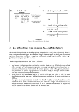 47
94 ... Stocks de matière
première X
93 ... Coût de production du produit Y
entrées
en coûts
réels
sorties en quan-
tités réelles et
coûts réels dont
1500 € au pro-
duit Y 1000
unité à 1,5 €
Sortie évaluée en
coût préétabli à
1,40 €
et en quantité préé-
tablie de 900
1260
96 ... écart de prix sur matière première
X
0,10x1000 = 100
96 ... écart de quantité matière première
X
1,4x100=140
Schéma 17
Exemple de comptabilisation des écarts
3. Les difficultés de mise en œuvre du contrôle budgétaire
Le contrôle budgétaire est encore très employé dans l'industrie, et c'est la raison pour laquelle
nous continuons à en expliquer les principes. Mais il s'agit d'un outil en déclin que récemment
certaines firmes n'ont pas hésité à supprimer totalement, malgré le coût qu'elles avaient sup-
porté auparavant pour le mettre en place.
Trois critiques fondamentales sont faites à cet outil :
- son langage est ésotérique (la signification concrète des écarts est difficile à comprendre)
et les concepts qu'il utilise ne correspondent pas aux préoccupations concrètes, ni aux ar-
guments justificatifs des responsables de terrain (pannes, délais subis, grèves, absentéis-
me, problèmes de qualité, réglage difficile de machine, etc.) ; le dialogue entre le contrô-
leur et le contrôlé est un dialogue de sourds ;
- le cycle de vie des produits est devenu en général beaucoup plus court, et l'on n'est plus
dans l'univers stable nécessaire à l'établissement de standards et de coûts prévisionnels
fiables ;
- plus grave encore, comme nous allons le voir dans le chapitre suivant, l'accent mis sur le
rendement de la main-d'œuvre directe n'est plus pertinent, compte tenu de l'envolée des
charges indirectes dans l'industrie actuelle, et de la diminution corrélative de la part des
frais de main-d'œuvre directe dans le coût de la production.
 
