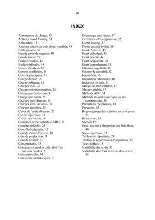 60
INDEX
Abonnement de charge, 15
Activity Based Costing, 51
Affectation, 15
Analyse d'écart sur coût direct variable, 43
Bibliographie, 59
Bon de sortie de magasin, 30
Bon de travail, 29
Budget flexible, 44
Budget préétabli, 44
Centre d'analyse, 15
Centres auxiliaires, 18
Centres principaux, 18
Charge directe, 15
Charge indirecte, 15
Charges fixes, 33
Charges non incorporables, 25
Charges par destination, 9
Charges par nature, 9
Charges semi-directes, 15
Charges semi-variables, 34
Charges variables, 33
Choix de l'unité d'oeuvre, 23
Clé de répartition, 15
Clé de ventilation, 18
Comptabilité par activités (ABC), 51
Comptes réfléchis, 25
Contrôle budgétaire, 43
Coût de l'unité d'oeuvre, 18
Coût de production, 13
Coût de revient, 13
Coût préétabli, 43
Coût prévisionnel et coût cible d'un
nouveau produit, 55
Coûts préétablis, 14
Coûts réels ou historiques, 13
Découpage analytique, 17
Différences d'incorporation, 25
Direct costing, 37
Direct costing évolué, 38
Ecart d'activité, 45
Ecart de budget, 45
Ecart de coût, 44
Ecart de quantité, 44
Ecart de rendement, 45
Eléments supplétifs, 25
Facteur de causalité, 52
Imputation, 15
Imputation rationnelle, 40
Inducteur de coût, 54
Marge sur coût variable, 37
Marge variable, 37
Méthode ABC, 51
Méthode du coût spécifique ou des
contributions, 38
Prestations réciproques, 18
Processus, 53
Regroupement des activités par processus,
53
Répartition, 15
Section, 15
Sous- (ou sur-) absorption des frais fixes,
40
Sous-répartition, 15
Tableau de répartition, 28
Tableau de répartition et d'imputation, 22
Taux de frais, 18
Variabilité des coûts, 33
Variabilité des frais indirects d'un centre,
34
 