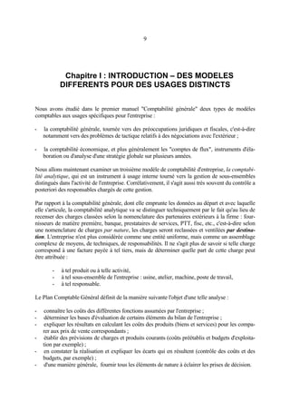 9
Chapitre I : INTRODUCTION – DES MODELES
DIFFERENTS POUR DES USAGES DISTINCTS
Nous avons étudié dans le premier manuel "Comptabilité générale" deux types de modèles
comptables aux usages spécifiques pour l'entreprise :
- la comptabilité générale, tournée vers des préoccupations juridiques et fiscales, c'est-à-dire
notamment vers des problèmes de tactique relatifs à des négociations avec l'extérieur ;
- la comptabilité économique, et plus généralement les "comptes de flux", instruments d'éla-
boration ou d'analyse d'une stratégie globale sur plusieurs années.
Nous allons maintenant examiner un troisième modèle de comptabilité d'entreprise, la comptabi-
lité analytique, qui est un instrument à usage interne tourné vers la gestion de sous-ensembles
distingués dans l'activité de l'entreprise. Corrélativement, il s'agit aussi très souvent du contrôle a
posteriori des responsables chargés de cette gestion.
Par rapport à la comptabilité générale, dont elle emprunte les données au départ et avec laquelle
elle s'articule, la comptabilité analytique va se distinguer techniquement par le fait qu'au lieu de
recenser des charges classées selon la nomenclature des partenaires extérieurs à la firme : four-
nisseurs de matière première, banque, prestataires de services, PTT, fisc, etc., c'est-à-dire selon
une nomenclature de charges par nature, les charges seront reclassées et ventilées par destina-
tion. L'entreprise n'est plus considérée comme une entité uniforme, mais comme un assemblage
complexe de moyens, de techniques, de responsabilités. Il ne s'agit plus de savoir si telle charge
correspond à une facture payée à tel tiers, mais de déterminer quelle part de cette charge peut
être attribuée :
- à tel produit ou à telle activité,
- à tel sous-ensemble de l'entreprise : usine, atelier, machine, poste de travail,
- à tel responsable.
Le Plan Comptable Général définit de la manière suivante l'objet d'une telle analyse :
- connaître les coûts des différentes fonctions assumées par l'entreprise ;
- déterminer les bases d'évaluation de certains éléments du bilan de l'entreprise ;
- expliquer les résultats en calculant les coûts des produits (biens et services) pour les compa-
rer aux prix de vente correspondants ;
- établir des prévisions de charges et produits courants (coûts préétablis et budgets d'exploita-
tion par exemple) ;
- en constater la réalisation et expliquer les écarts qui en résultent (contrôle des coûts et des
budgets, par exemple) ;
- d'une manière générale, fournir tous les éléments de nature à éclairer les prises de décision.
 