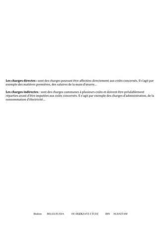 Brahim BELGUELSSA OUARZAZATE LYCEE IBN ALHAITAM11
Les charges directes : sont des charges pouvant être affectées directement aux coûts concernés. Il s’agit par
exemple des matières premières, des salaires de la main d’œuvre…
Les charges indirectes : sont des charges communes à plusieurs coûts et doivent être préalablement
réparties avant d’être imputées aux coûts concernés. Il s’agit par exemple des charges d’administration, de la
consommation d’électricité…
 