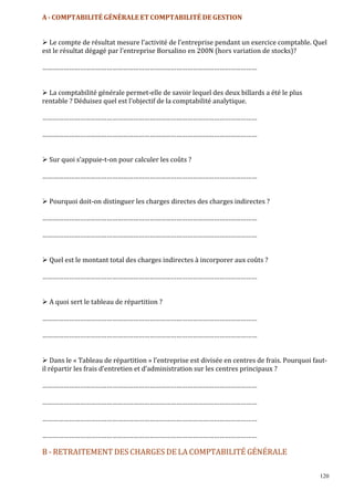 120
A - COMPTABILITÉ GÉNÉRALE ET COMPTABILITÉ DE GESTION
Le compte de résultat mesure l’activité de l’entreprise pendant un exercice comptable. Quel
est le résultat dégagé par l’entreprise Borsalino en 200N (hors variation de stocks)?
…………………………………………………………………………………………………………
La comptabilité générale permet-elle de savoir lequel des deux billards a été le plus
rentable ? Déduisez quel est l’objectif de la comptabilité analytique.
…………………………………………………………………………………………………………
…………………………………………………………………………………………………………
Sur quoi s’appuie-t-on pour calculer les coûts ?
…………………………………………………………………………………………………………
Pourquoi doit-on distinguer les charges directes des charges indirectes ?
…………………………………………………………………………………………………………
…………………………………………………………………………………………………………
Quel est le montant total des charges indirectes à incorporer aux coûts ?
…………………………………………………………………………………………………………
A quoi sert le tableau de répartition ?
…………………………………………………………………………………………………………
…………………………………………………………………………………………………………
Dans le « Tableau de répartition » l’entreprise est divisée en centres de frais. Pourquoi faut-
il répartir les frais d’entretien et d’administration sur les centres principaux ?
…………………………………………………………………………………………………………
…………………………………………………………………………………………………………
…………………………………………………………………………………………………………
…………………………………………………………………………………………………………
B - RETRAITEMENT DES CHARGES DE LA COMPTABILITÉ GÉNÉRALE
 