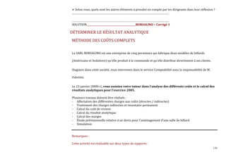 134
Selon vous, quels sont les autres éléments à prendre en compte par les dirigeants dans leur réflexion ?
…………………………………………………………………………………………………………
…………………………………………………………………………………………………………
SOLUTION_________________________________________BORSALINO – Corrigé 1
DÉTERMINER LE RÉSULTAT ANALYTIQUE
MÉTHODE DES COÛTS COMPLETS
La SARL BORSALINO est une entreprise de cinq personnes qui fabrique deux modèles de billards
(Américano et Seduttore) qu’elle produit à la commande et qu'elle distribue directement à ses clients.
Stagiaire dans cette société, vous intervenez dans le service Comptabilité sous la responsabilité de M.
Valentin.
Le 23 janvier 200N+1, vous assistez votre tuteur dans l'analyse des différents coûts et le calcul des
résultats analytiques pour l'exercice 2005.
Plusieurs travaux doivent être réalisés :
- Affectation des différentes charges aux coûts (directes / indirectes)
- Traitement des charges indirectes et inventaire permanent
- Calcul du coût de revient
- Calcul du résultat analytique
- Calcul des marges
- Étude prévisionnelle relative à un devis pour l'aménagement d'une salle de billard
- Simulation.
Remarques :
Cette activité est réalisable sur deux types de supports :
 